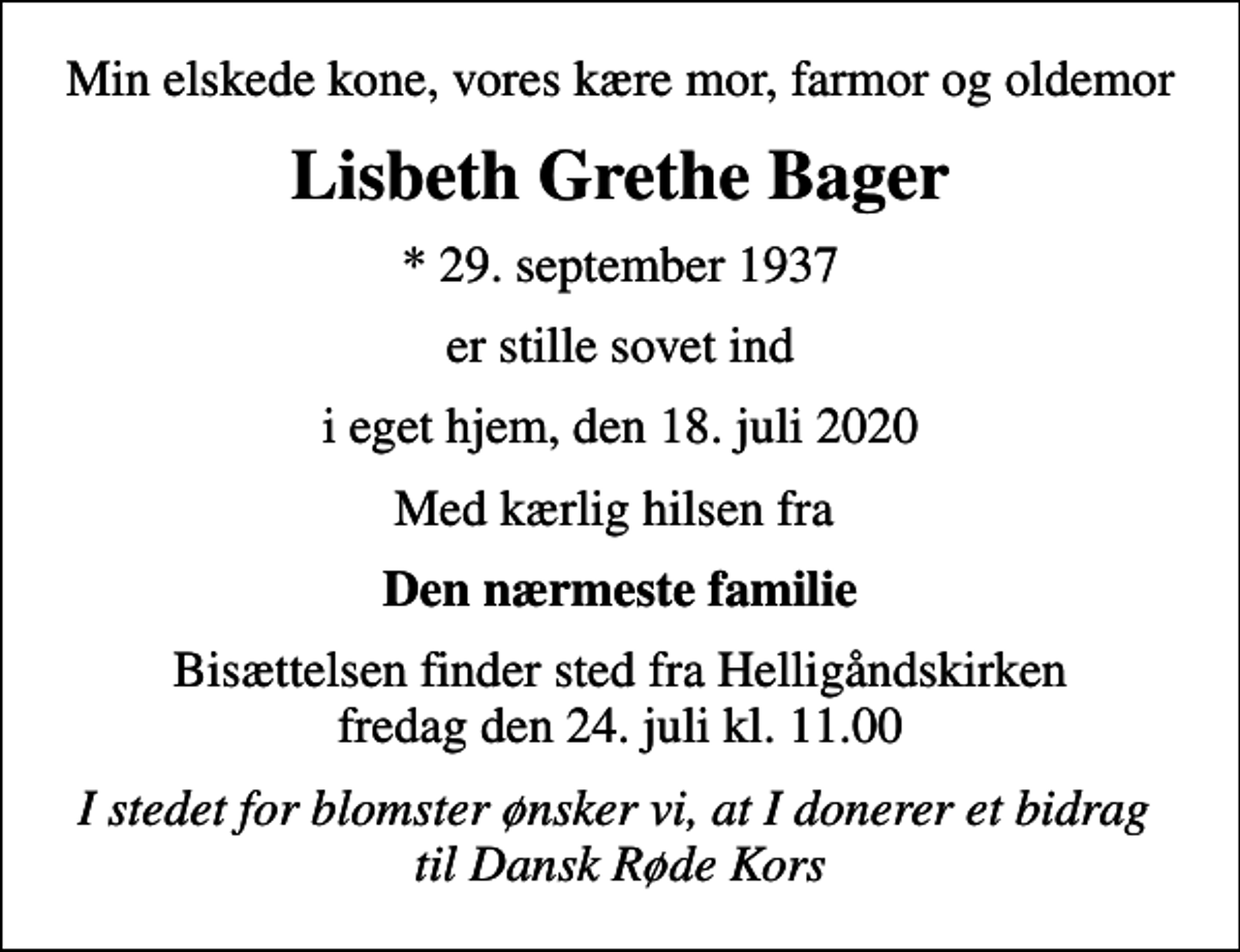 <p>Min elskede kone, vores kære mor, farmor og oldemor<br />Lisbeth Grethe Bager<br />* 29. september 1937<br />er stille sovet ind<br />i eget hjem, den 18. juli 2020<br />Med kærlig hilsen fra<br />Den nærmeste familie<br />Bisættelsen finder sted fra Helligåndskirken fredag den 24. juli kl. 11.00<br />I stedet for blomster ønsker vi, at I donerer et bidrag til Dansk Røde Kors</p>