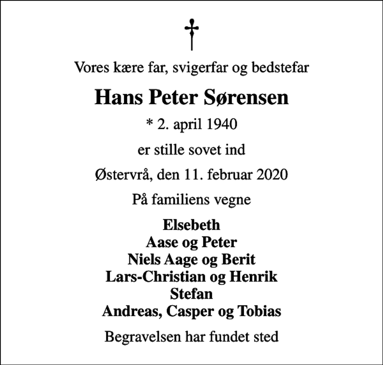 <p>Vores kære far, svigerfar og bedstefar<br />Hans Peter Sørensen<br />* 2. april 1940<br />er stille sovet ind<br />Østervrå, den 11. februar 2020<br />På familiens vegne<br />Elsebeth Aase og Peter Niels Aage og Berit Lars-Christian og Henrik Stefan Andreas, Casper og Tobias<br />Begravelsen har fundet sted</p>