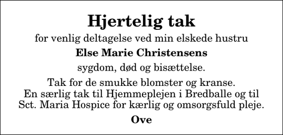 <p>Hjertelig tak<br />for venlig deltagelse ved min elskede hustru<br />Else Marie Christensens<br />sygdom, død og bisættelse.<br />Tak for de smukke blomster og kranse. En særlig tak til Hjemmeplejen i Bredballe og til Sct. Maria Hospice for kærlig og omsorgsfuld pleje.<br />Ove</p>