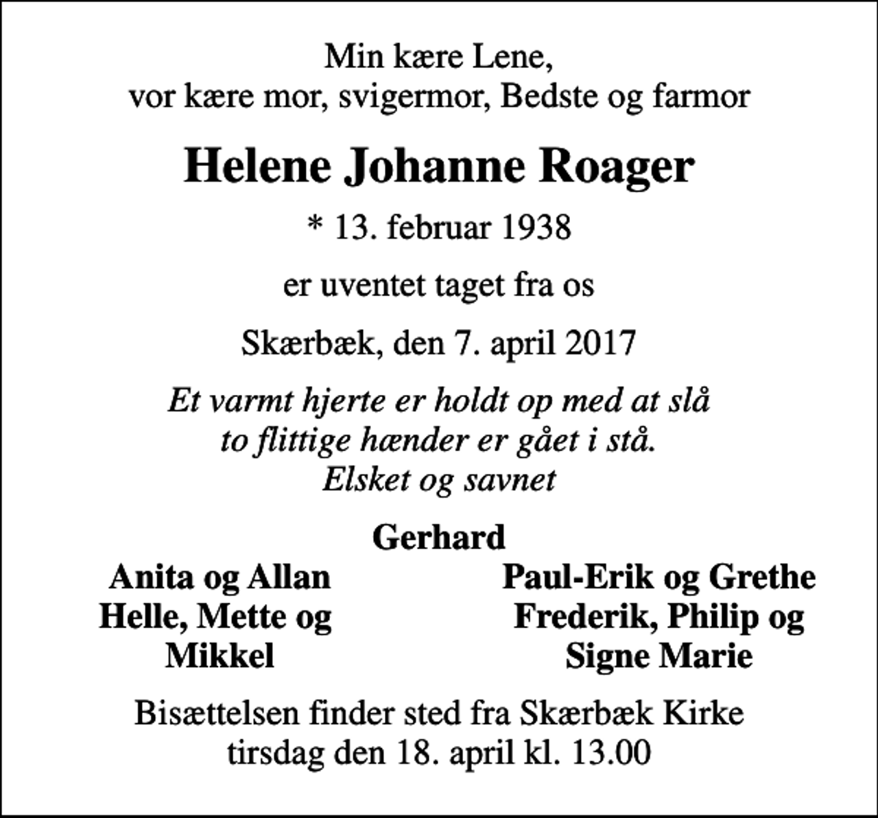 <p>Min kære Lene, vor kære mor, svigermor, Bedste og farmor<br />Helene Johanne Roager<br />* 13. februar 1938<br />er uventet taget fra os<br />Skærbæk, den 7. april 2017<br />Et varmt hjerte er holdt op med at slå to flittige hænder er gået i stå. Elsket og savnet<br />Gerhard<br />Anita og Allan<br />Paul-Erik og Grethe<br />Helle, Mette og<br />Frederik, Philip og<br />Mikkel<br />Signe Marie<br />Bisættelsen finder sted fra Skærbæk Kirke tirsdag den 18. april kl. 13.00</p>