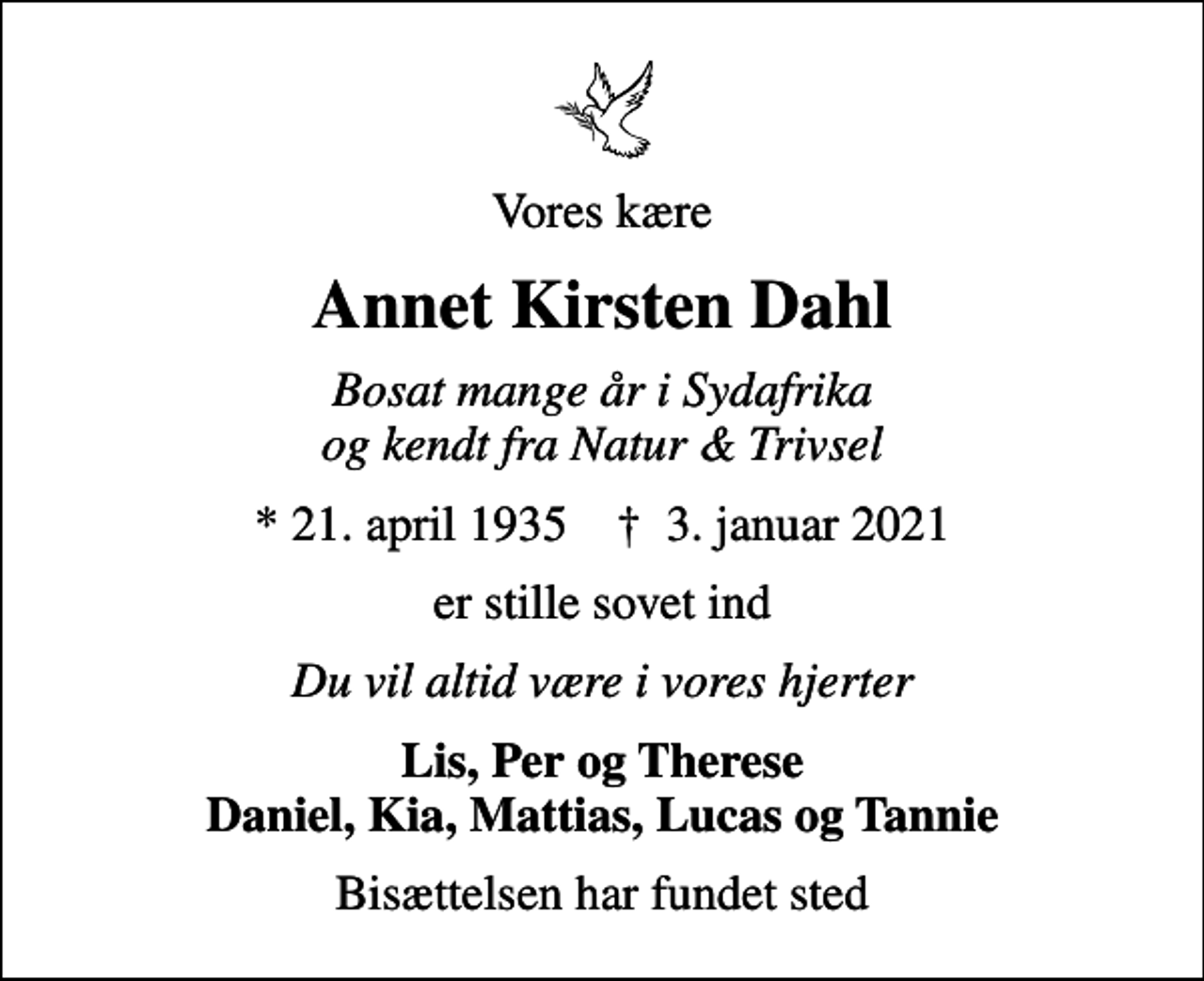 <p>Vores kære<br />Annet Kirsten Dahl<br />Bosat mange år i Sydafrika og kendt fra Natur &amp; Trivsel<br />* 21. april 1935 ✝ 3. januar 2021<br />er stille sovet ind<br />Du vil altid være i vores hjerter<br />Lis, Per og Therese Daniel, Kia, Mattias, Lucas og Tannie<br />Bisættelsen har fundet sted</p>