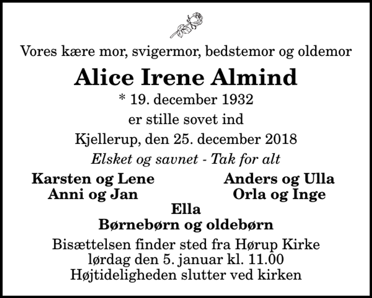 <p>Vores kære mor, svigermor, bedstemor og oldemor<br />Alice Irene Almind<br />* 19. december 1932<br />er stille sovet ind<br />Kjellerup, den 25. december 2018<br />Elsket og savnet - Tak for alt<br />Karsten og Lene<br />Anders og Ulla<br />Anni og Jan<br />Orla og Inge<br />Bisættelsen finder sted fra Hørup Kirke lørdag den 5. januar kl. 11.00 Højtideligheden slutter ved kirken</p>