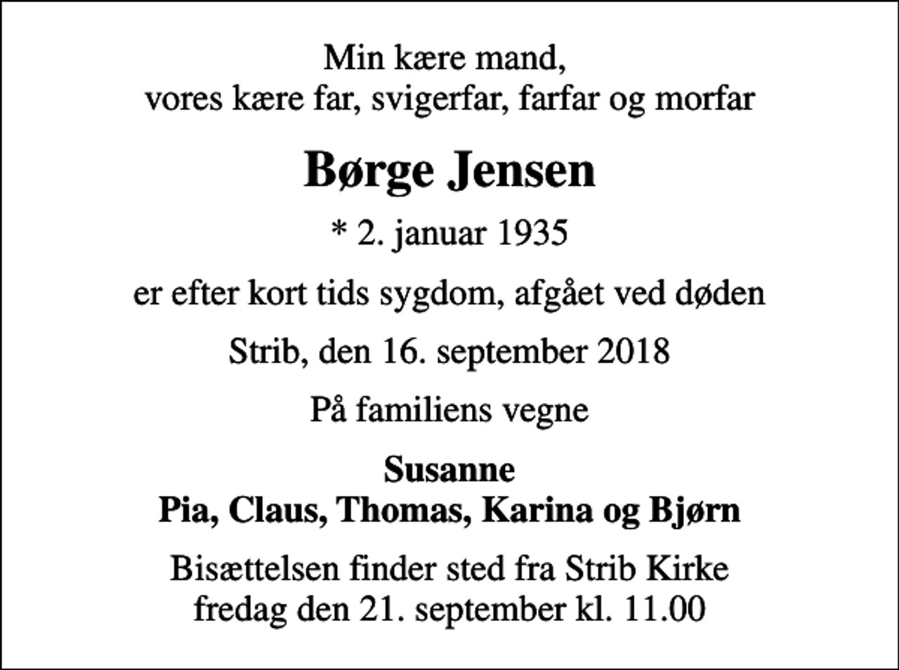 <p>Min kære mand, vores kære far, svigerfar, farfar og morfar<br />Børge Jensen<br />* 2. januar 1935<br />er efter kort tids sygdom, afgået ved døden<br />Strib, den 16. september 2018<br />På familiens vegne<br />Susanne Pia, Claus, Thomas, Karina og Bjørn<br />Bisættelsen finder sted fra Strib Kirke fredag den 21. september kl. 11.00</p>