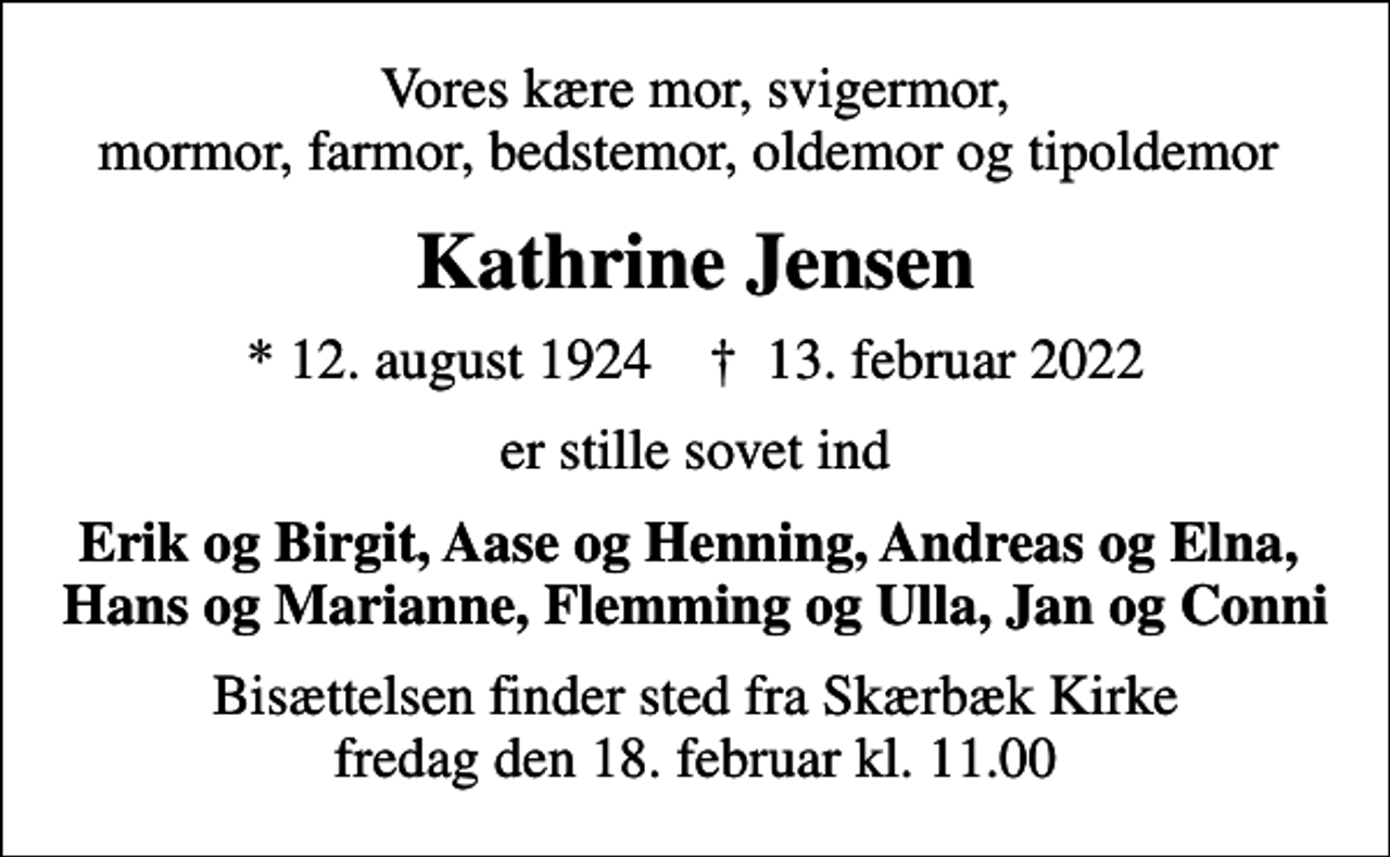 <p>Vores kære mor, svigermor, mormor, farmor, bedstemor, oldemor og tipoldemor<br />Kathrine Jensen<br />* 12. august 1924 ✝ 13. februar 2022<br />er stille sovet ind<br />Erik og Birgit, Aase og Henning, Andreas og Elna, Hans og Marianne, Flemming og Ulla, Jan og Conni<br />Bisættelsen finder sted fra Skærbæk Kirke fredag den 18. februar kl. 11.00</p>