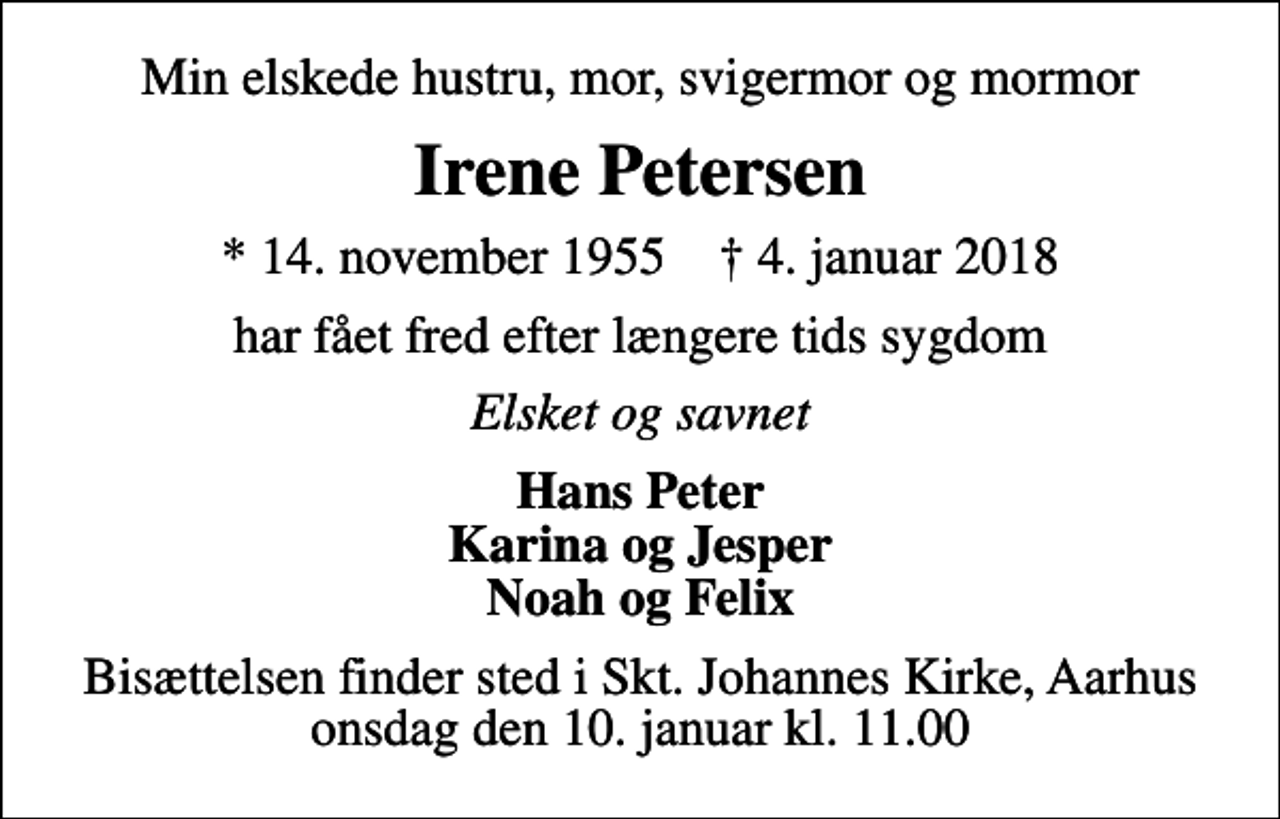 <p>Min elskede hustru, mor, svigermor og mormor<br />Irene Petersen<br />* 14. november 1955 ✝ 4. januar 2018<br />har fået fred efter længere tids sygdom<br />Elsket og savnet<br />Hans Peter Karina og Jesper Noah og Felix<br />Bisættelsen finder sted i Skt. Johannes Kirke, Aarhus onsdag den 10. januar kl. 11.00</p>
