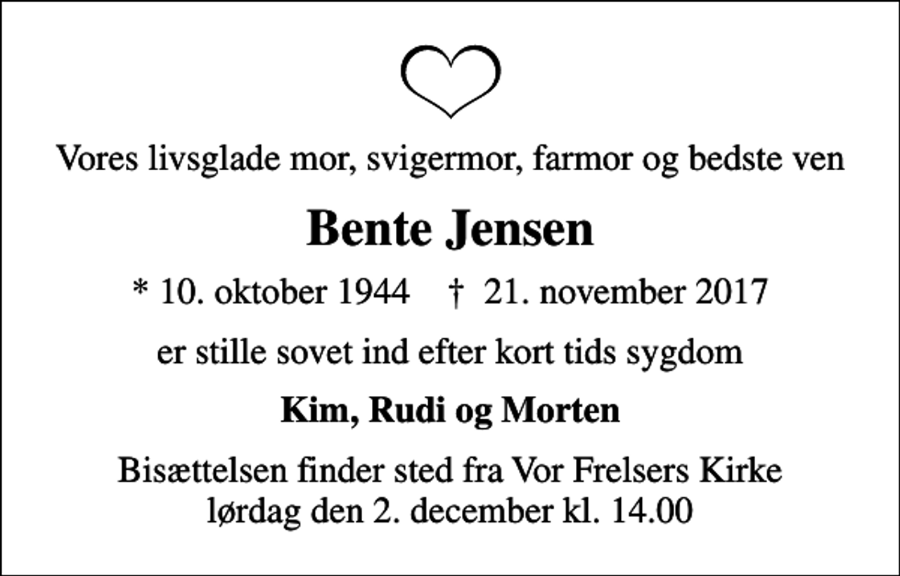 <p>Vores livsglade mor, svigermor, farmor og bedste ven<br />Bente Jensen<br />* 10. oktober 1944 ✝ 21. november 2017<br />er stille sovet ind efter kort tids sygdom<br />Kim, Rudi og Morten<br />Bisættelsen finder sted fra Vor Frelsers Kirke lørdag den 2. december kl. 14.00</p>
