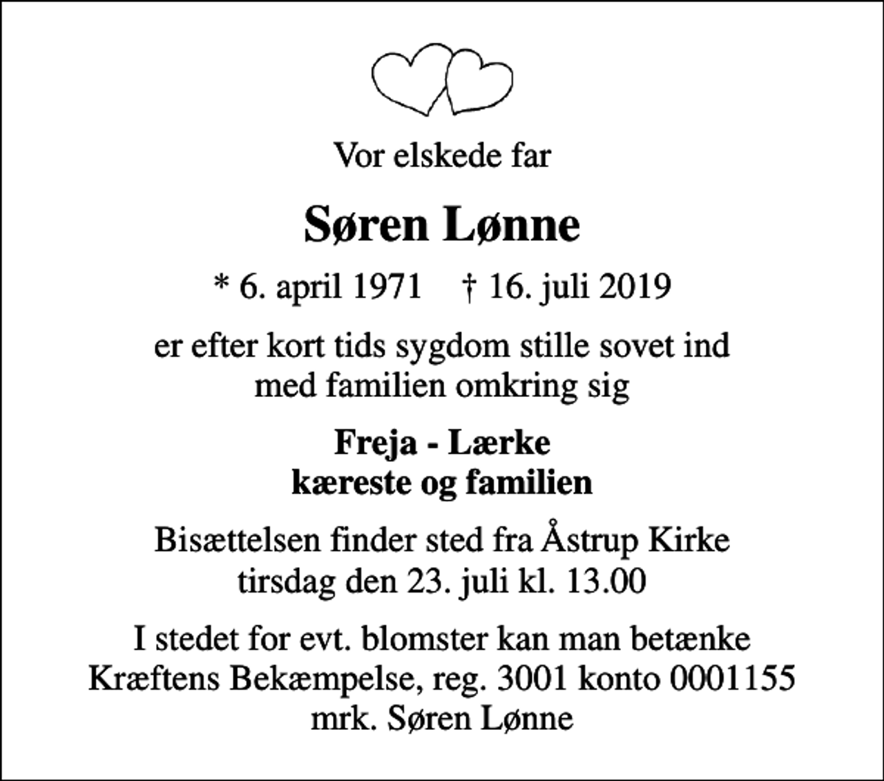 <p>Vor elskede far<br />Søren Lønne<br />* 6. april 1971 ✝ 16. juli 2019<br />er efter kort tids sygdom stille sovet ind med familien omkring sig<br />Freja - Lærke kæreste og familien<br />Bisættelsen finder sted fra Åstrup Kirke tirsdag den 23. juli kl. 13.00<br />I stedet for evt. blomster kan man betænke<br />Kræftens Bekæmpelse reg.3001konto0001155mrk. Søren<br />Lønne</p>
