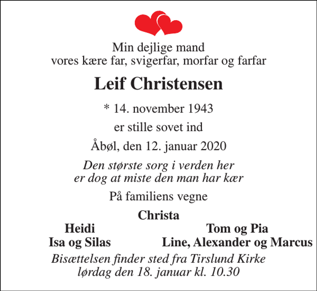 <p>Min dejlige mand vores kære far, svigerfar, morfar og farfar<br />Leif Christensen<br />* 14. november 1943<br />er stille sovet ind<br />Åbøl, den 12. januar 2020<br />Den største sorg i verden her er dog at miste den man har kær<br />På familiens vegne<br />Christa<br />Heidi<br />Tom og Pia<br />Isa og Silas<br />Line, Alexander og Marcus<br />Bisættelsen finder sted fra Tirslund Kirke lørdag den 18. januar kl. 10.30</p>