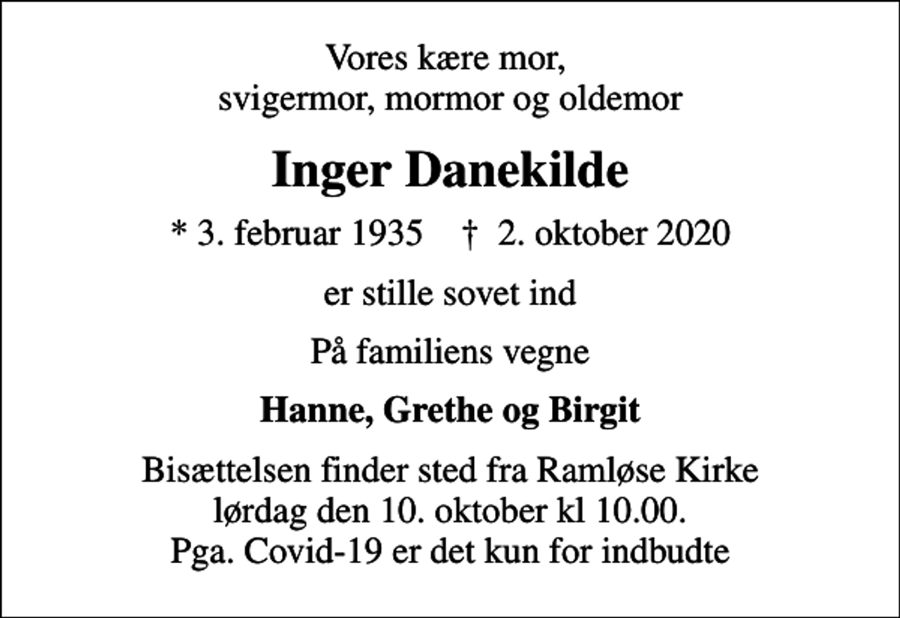 <p>Vores kære mor, svigermor, mormor og oldemor<br />Inger Danekilde<br />* 3. februar 1935 ✝ 2. oktober 2020<br />er stille sovet ind<br />På familiens vegne<br />Hanne, Grethe og Birgit<br />Bisættelsen finder sted fra Ramløse Kirke lørdag den 10. oktober kl 10.00. Pga. Covid-19 er det kun for indbudte</p>