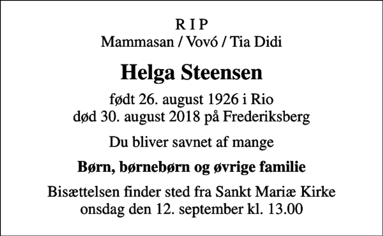 <p>R I P Mammasan / Vovó / Tia Didi<br />Helga Steensen<br />født 26. august 1926 i Rio<br />død 30. august 2018 på Frederiksberg<br />Du bliver savnet af mange<br />Børn, børnebørn og øvrige familie<br />Bisættelsen finder sted fra Sankt Mariæ Kirke onsdag den 12. september kl. 13.00</p>