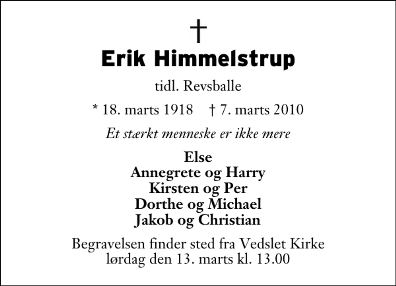 <p>Erik Himmelstrup<br />tidl. Revsballe<br />* 18. marts 1918 ✝ 7. marts 2010<br />Et stærkt menneske er ikke mere<br />Else Annegrete og Harry Kirsten og Per Dorthe og Michael Jakob og Christian<br />Begravelsen finder sted fra Vedslet Kirke lørdag den 13. marts kl. 13.00</p>