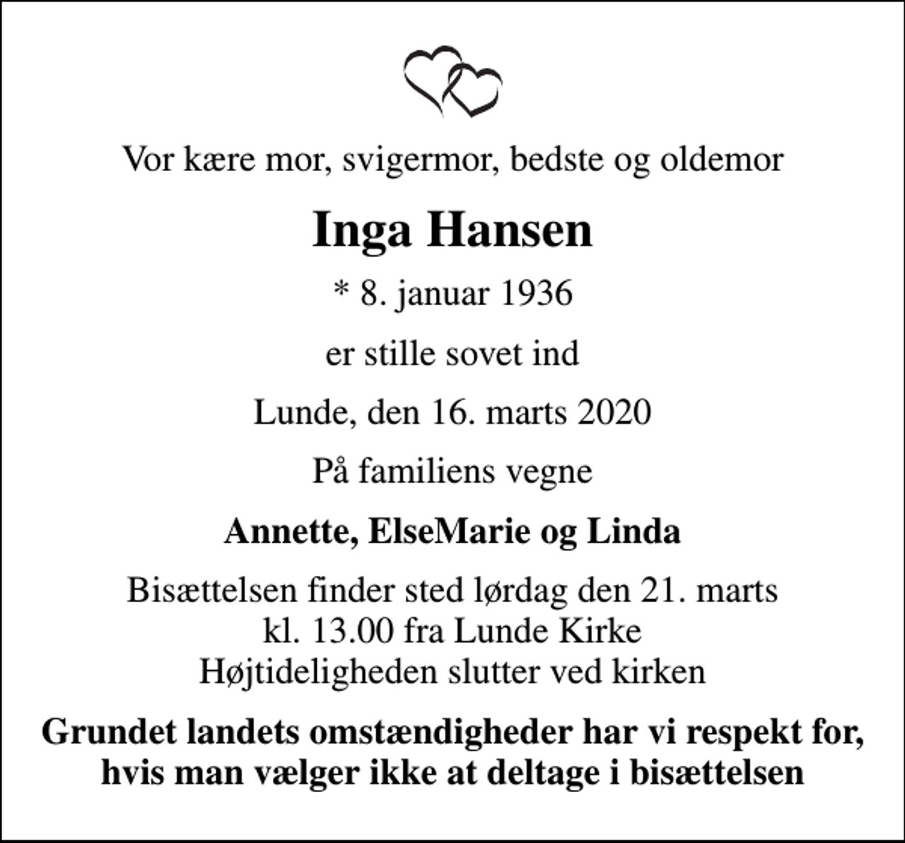 <p>Vor kære mor, svigermor, bedste og oldemor<br />Inga Hansen<br />* 8. januar 1936<br />er stille sovet ind<br />Lunde, den 16. marts 2020<br />På familiens vegne<br />Annette, ElseMarie og Linda<br />Bisættelsen finder sted lørdag den 21. marts kl. 13.00 fra Lunde Kirke Højtideligheden slutter ved kirken<br />Grundet landets omstændigheder har vi respekt for, hvis man vælger ikke at deltage i bisættelsen</p>