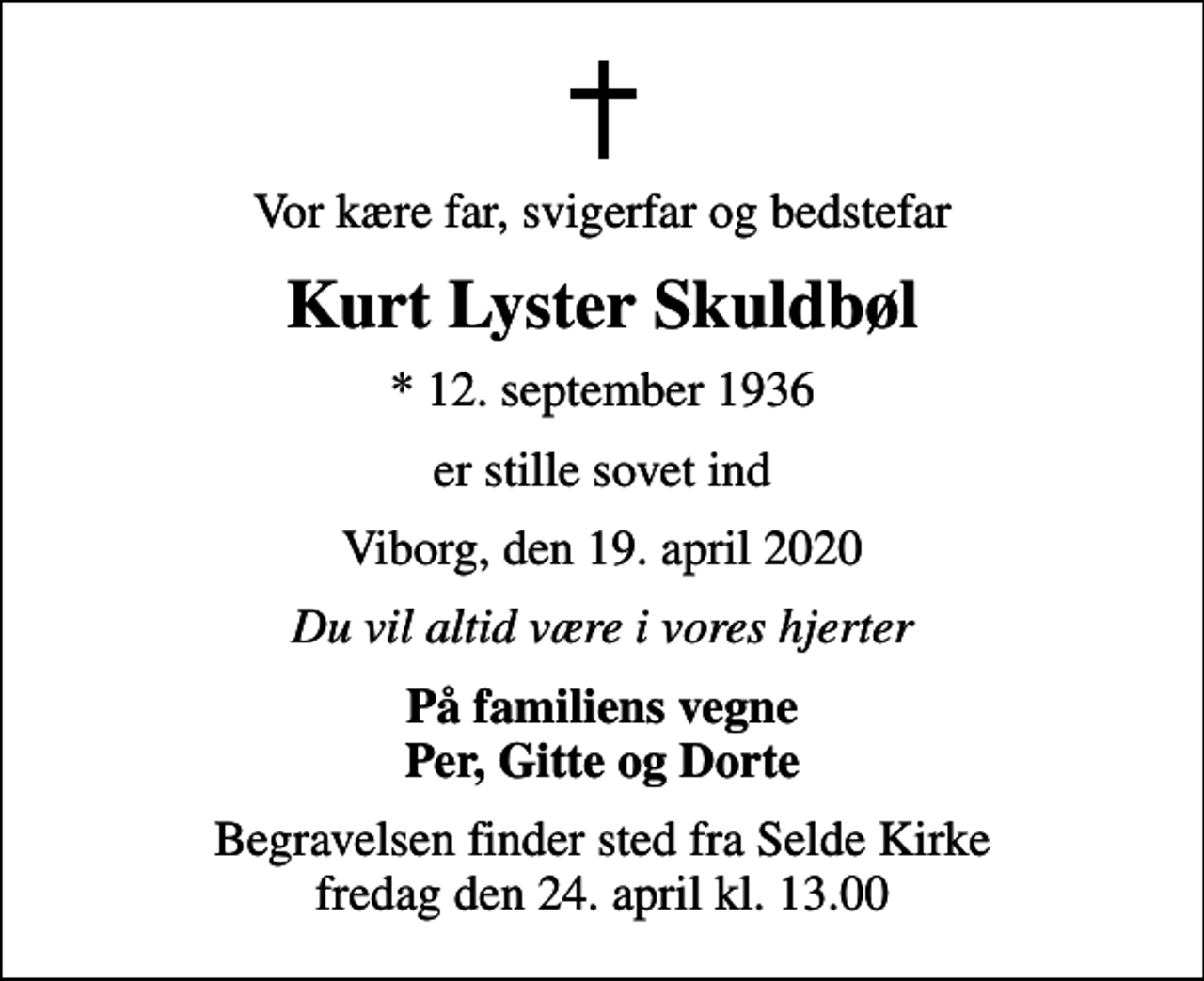 <p>Vor kære far, svigerfar og bedstefar<br />Kurt Lyster Skuldbøl<br />* 12. september 1936<br />er stille sovet ind<br />Viborg, den 19. april 2020<br />Du vil altid være i vores hjerter<br />På familiens vegne Per, Gitte og Dorte<br />Begravelsen finder sted fra Selde Kirke fredag den 24. april kl. 13.00</p>