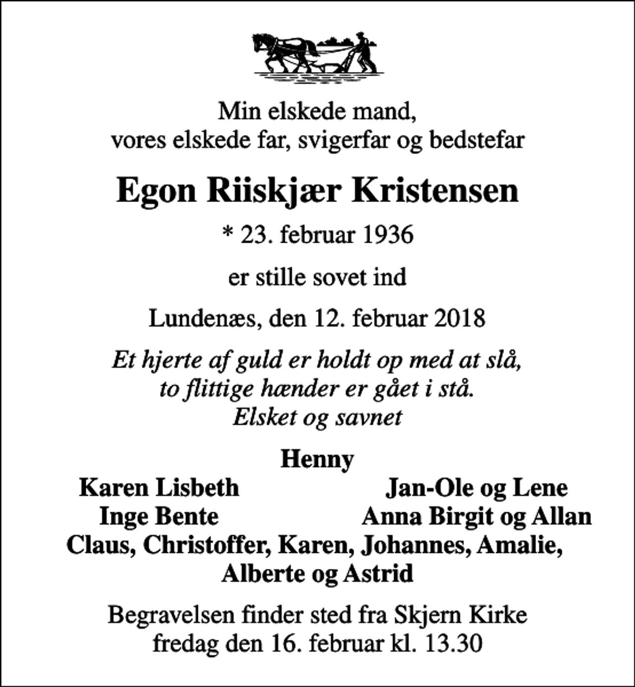 <p>Min elskede mand, vores elskede far, svigerfar og bedstefar<br />Egon Riiskjær Kristensen<br />* 23. februar 1936<br />er stille sovet ind<br />Lundenæs, den 12. februar 2018<br />Et hjerte af guld er holdt op med at slå, to flittige hænder er gået i stå. Elsket og savnet<br />Henny<br />Karen Lisbeth<br />Jan-Ole og Lene<br />Inge Bente<br />Anna Birgit og Allan<br />Begravelsen finder sted fra Skjern Kirke fredag den 16. februar kl. 13.30</p>
