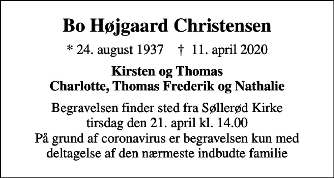 <p>Bo Højgaard Christensen<br />* 24. august 1937 ✝ 11. april 2020<br />Kirsten og Thomas Charlotte, Thomas Frederik og Nathalie<br />Begravelsen finder sted fra Søllerød Kirke tirsdag den 21. april kl. 14.00 På grund af coronavirus er begravelsen kun med deltagelse af den nærmeste indbudte familie</p>
