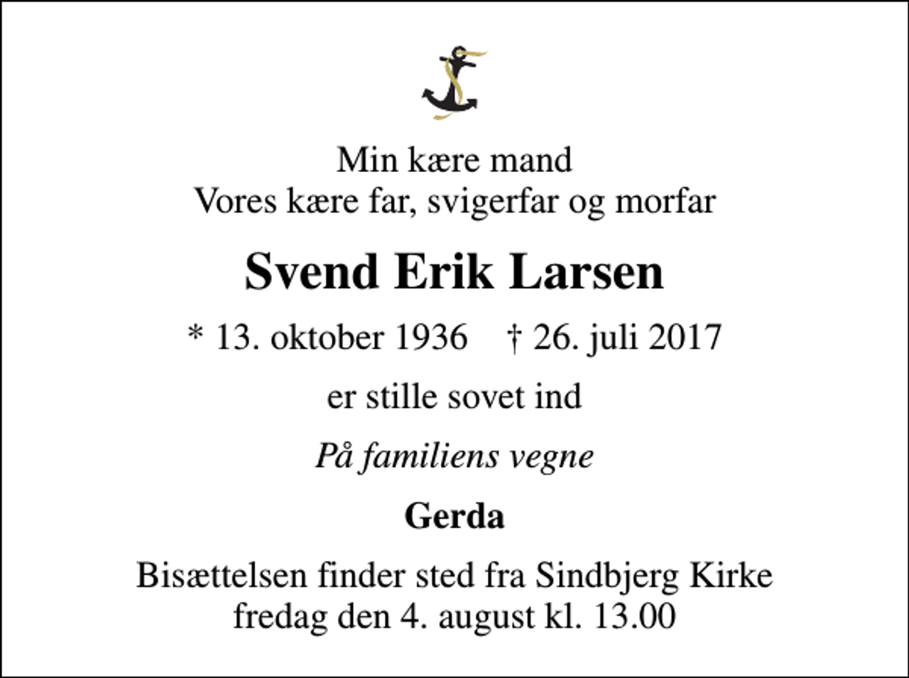 <p>Min kære mand Vores kære far, svigerfar og morfar<br />Svend Erik Larsen<br />* 13. oktober 1936 ✝ 26. juli 2017<br />er stille sovet ind<br />På familiens vegne<br />Gerda<br />Bisættelsen finder sted fra Sindbjerg Kirke fredag den 4. august kl. 13.00</p>