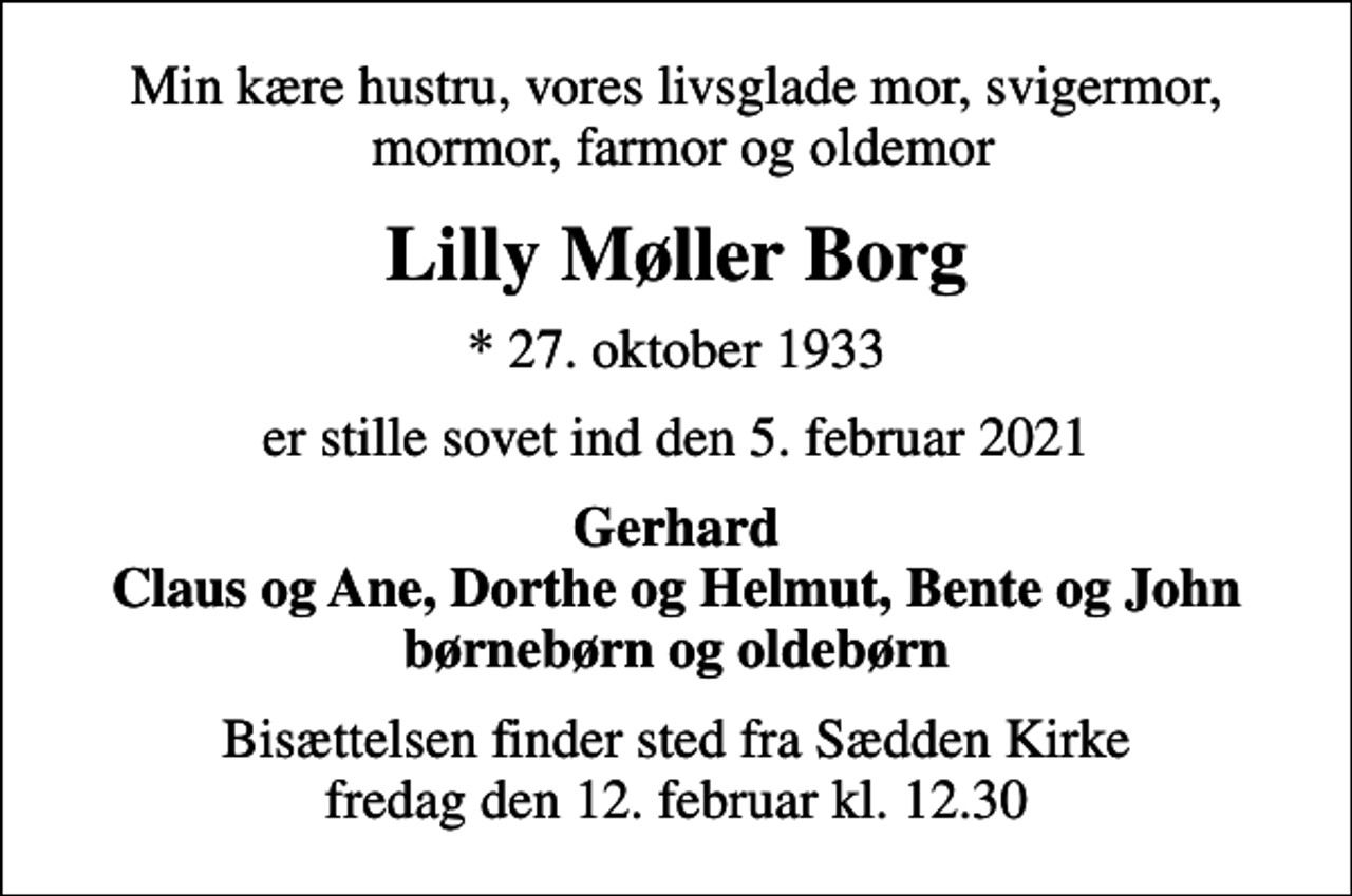 <p>Min kære hustru, vores livsglade mor, svigermor, mormor, farmor og oldemor<br />Lilly Møller Borg<br />* 27. oktober 1933<br />er stille sovet ind den 5. februar 2021<br />Gerhard Claus og Ane, Dorthe og Helmut, Bente og John børnebørn og oldebørn<br />Bisættelsen finder sted fra Sædden Kirke fredag den 12. februar kl. 12.30</p>
