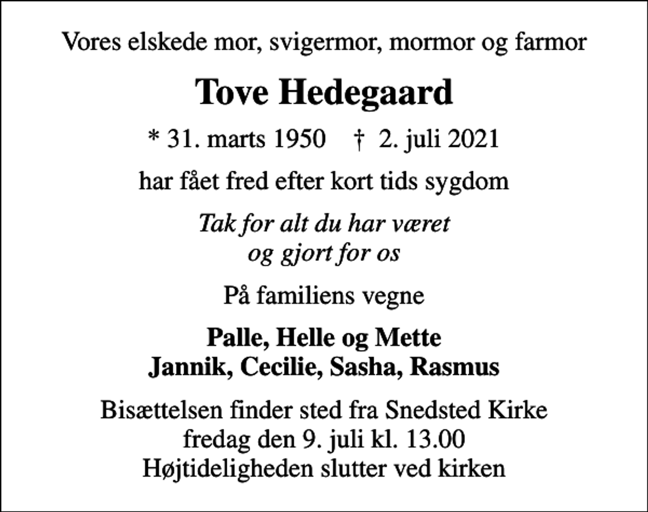 <p>Vores elskede mor, svigermor, mormor og farmor<br />Tove Hedegaard<br />* 31. marts 1950 ✝ 2. juli 2021<br />har fået fred efter kort tids sygdom<br />Tak for alt du har været og gjort for os<br />På familiens vegne<br />Palle, Helle og Mette Jannik, Cecilie, Sasha, Rasmus<br />Bisættelsen finder sted fra Snedsted Kirke fredag den 9. juli kl. 13.00 Højtideligheden slutter ved kirken</p>