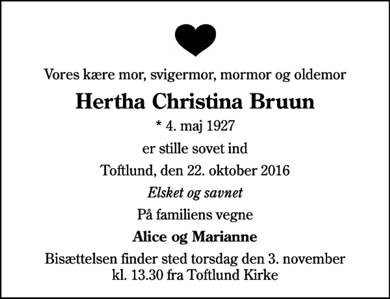 <p>Vores kære mor, svigermor, mormor og oldemor<br />Hertha Christina Bruun<br />* 4. maj 1927<br />er stille sovet ind<br />Toftlund, den 22. oktober 2016<br />Elsket og savnet<br />På familiens vegne<br />Alice og Marianne<br />Bisættelsen finder sted torsdag den 3. november kl. 13.30 fra Toftlund Kirke</p>