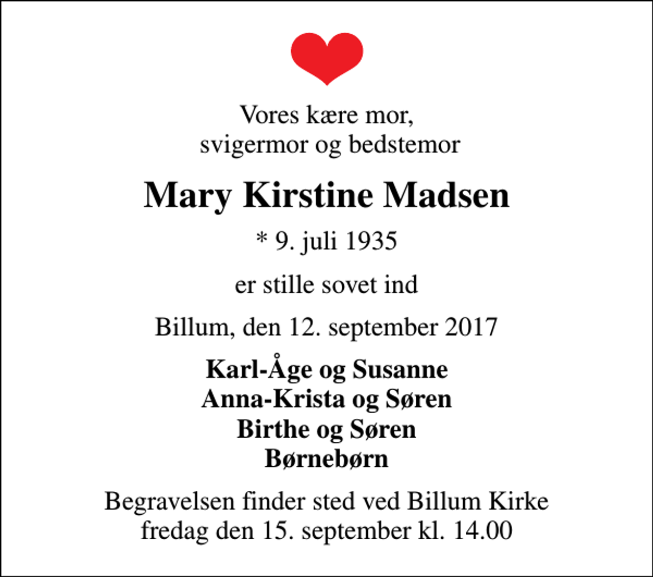 <p>Vores kære mor, svigermor og bedstemor<br />Mary Kirstine Madsen<br />* 9. juli 1935<br />er stille sovet ind<br />Billum, den 12. september 2017<br />Karl-Åge og Susanne Anna-Krista og Søren Birthe og Søren Børnebørn<br />Begravelsen finder sted ved Billum Kirke fredag den 15. september kl. 14.00</p>