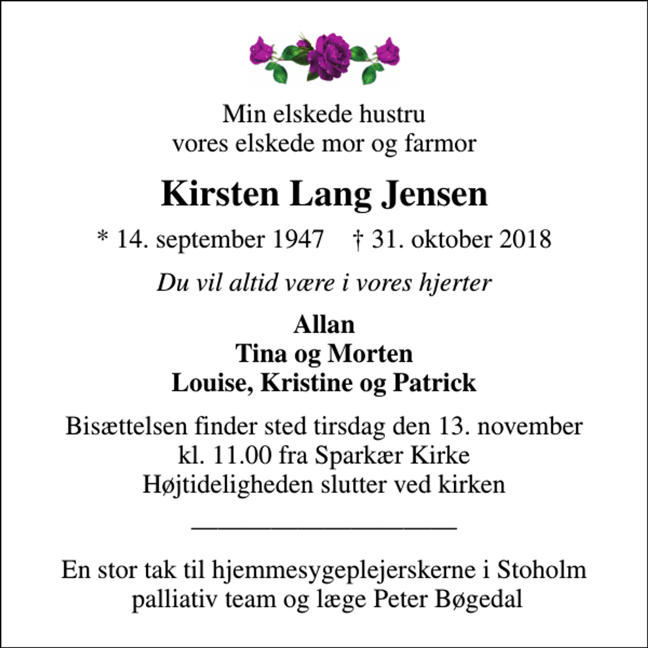 <p>Min elskede hustru vores elskede mor og farmor<br />Kirsten Lang Jensen<br />* 14. september 1947 ✝ 31. oktober 2018<br />Du vil altid være i vores hjerter<br />Allan Tina og Morten Louise, Kristine og Patrick<br />Bisættelsen finder sted tirsdag den 13. november kl. 11.00 fra Sparkær Kirke Højtideligheden slutter ved kirken<br />En stor tak til hjemmesygeplejerskerne i Stoholm palliativ team og læge Peter Bøgedal</p>