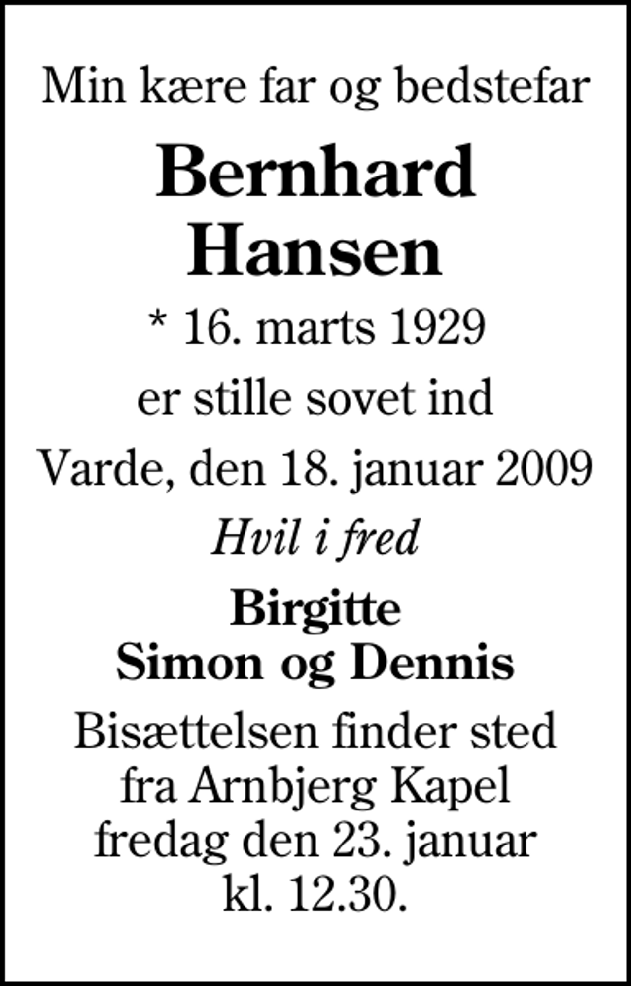 <p>Min kære far og bedstefar<br />Bernhard Hansen<br />* 16. marts 1929<br />er stille sovet ind<br />Varde, den 18. januar 2009<br />Hvil i fred<br />Birgitte Simon og Dennis<br />Bisættelsen finder sted fra Arnbjerg Kapel fredag den 23. januar kl. 12.30</p>