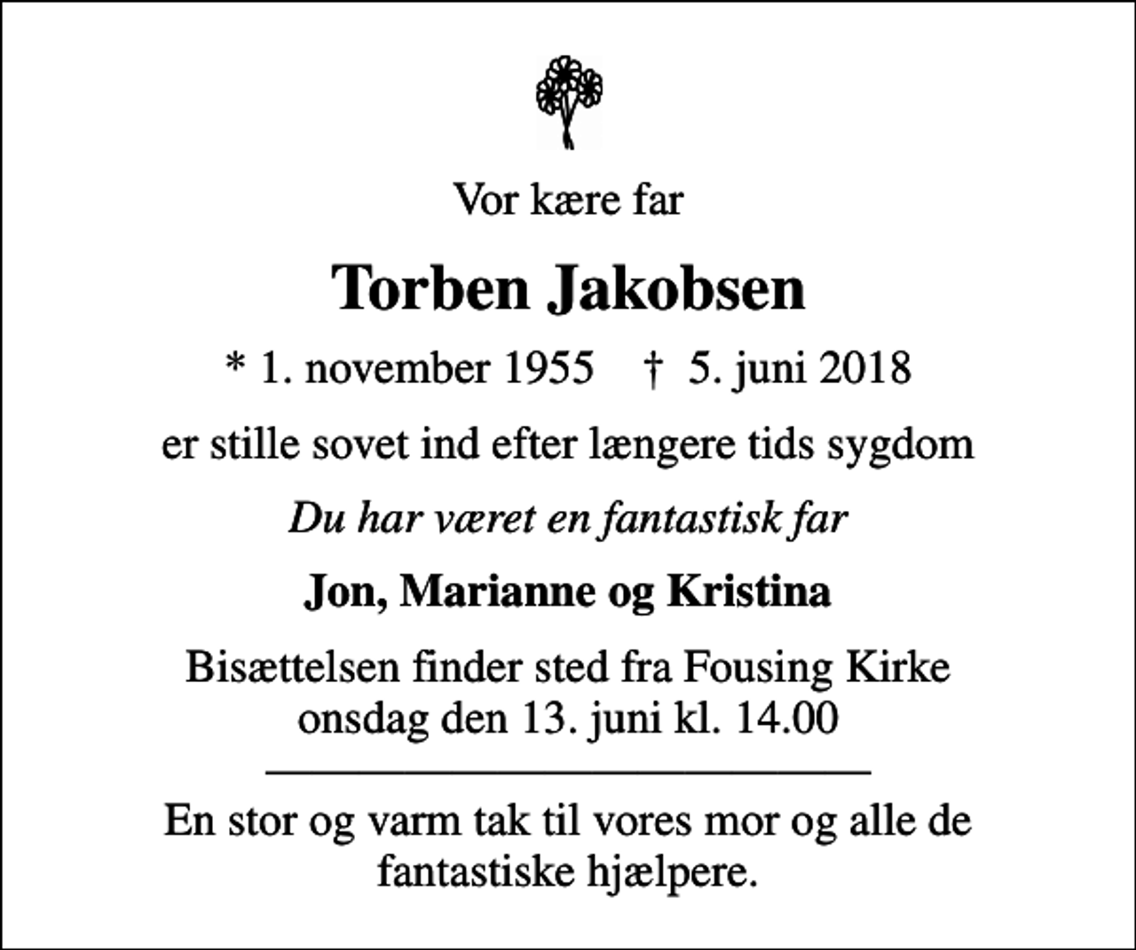<p>Vor kære far<br />Torben Jakobsen<br />* 1. november 1955 ✝ 5. juni 2018<br />er stille sovet ind efter længere tids sygdom<br />Du har været en fantastisk far<br />Jon, Marianne og Kristina<br />Bisættelsen finder sted fra Fousing Kirke onsdag den 13. juni kl. 14.00 En stor og varm tak til vores mor og alle de fantastiske hjælpere.</p>