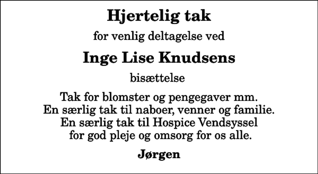 <p>Hjertelig tak<br />for venlig deltagelse ved<br />Inge Lise Knudsens<br />bisættelse<br />Tak for blomster og pengegaver mm. En særlig tak til naboer, venner og familie. En særlig tak til Hospice Vendsyssel for god pleje og omsorg for os alle.<br />Jørgen</p>
