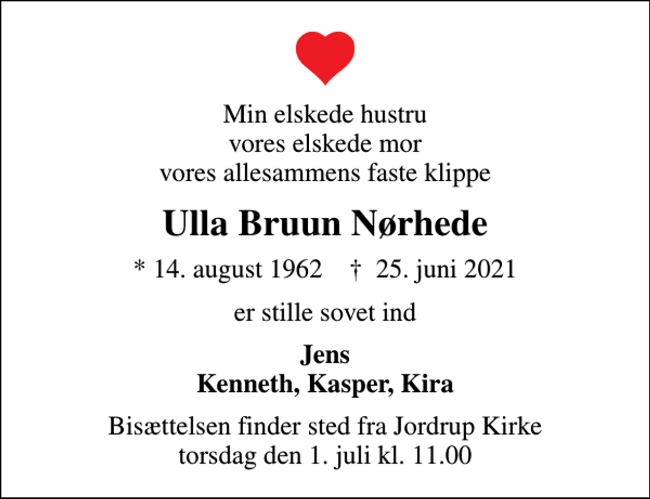 <p>Min elskede hustru vores elskede mor vores allesammens faste klippe<br />Ulla Bruun Nørhede<br />* 14. august 1962 ✝ 25. juni 2021<br />er stille sovet ind<br />Jens Kenneth, Kasper, Kira<br />Bisættelsen finder sted fra Jordrup Kirke torsdag den 1. juli kl. 11.00</p>