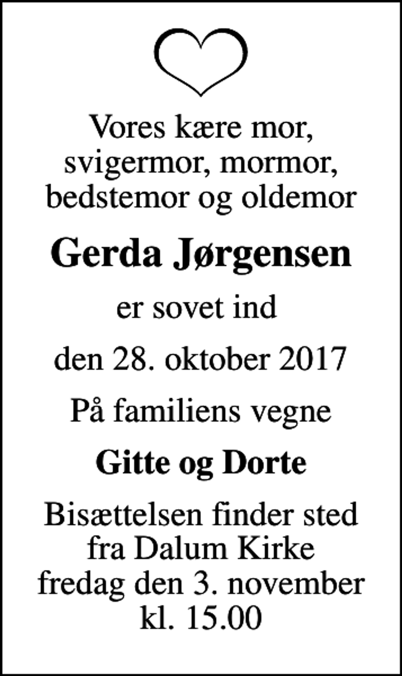 <p>Vores kære mor, svigermor, mormor, bedstemor og oldemor<br />Gerda Jørgensen<br />er sovet ind<br />den 28. oktober 2017<br />På familiens vegne<br />Gitte og Dorte<br />Bisættelsen finder sted fra Dalum Kirke fredag den 3. november kl. 15.00</p>
