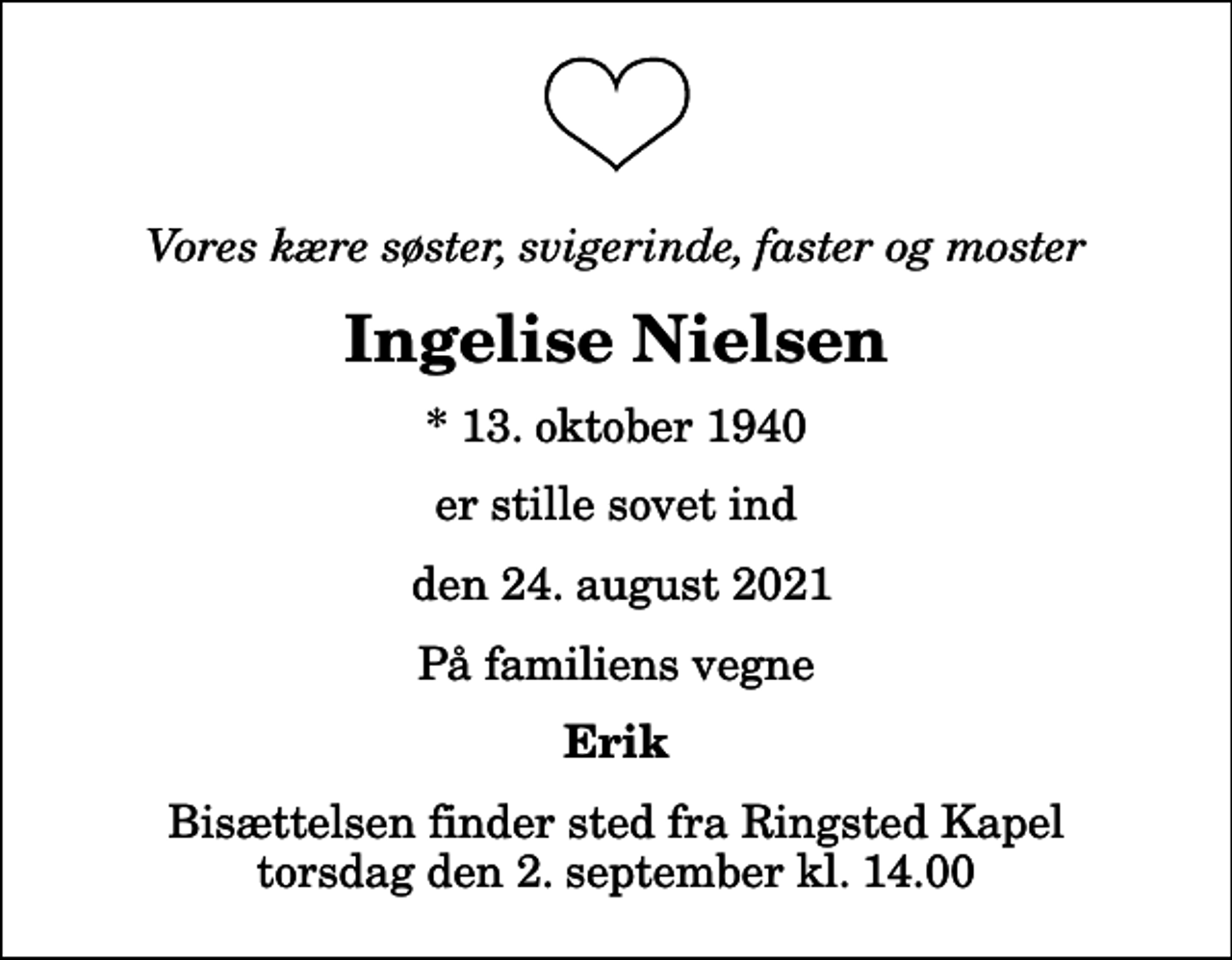 <p>Vores kære søster, svigerinde, faster og moster<br />Ingelise Nielsen<br />* 13. oktober 1940<br />er stille sovet ind<br />den 24. august 2021<br />På familiens vegne<br />Erik<br />Bisættelsen finder sted fra Ringsted Kapel torsdag den 2. september kl. 14.00</p>
