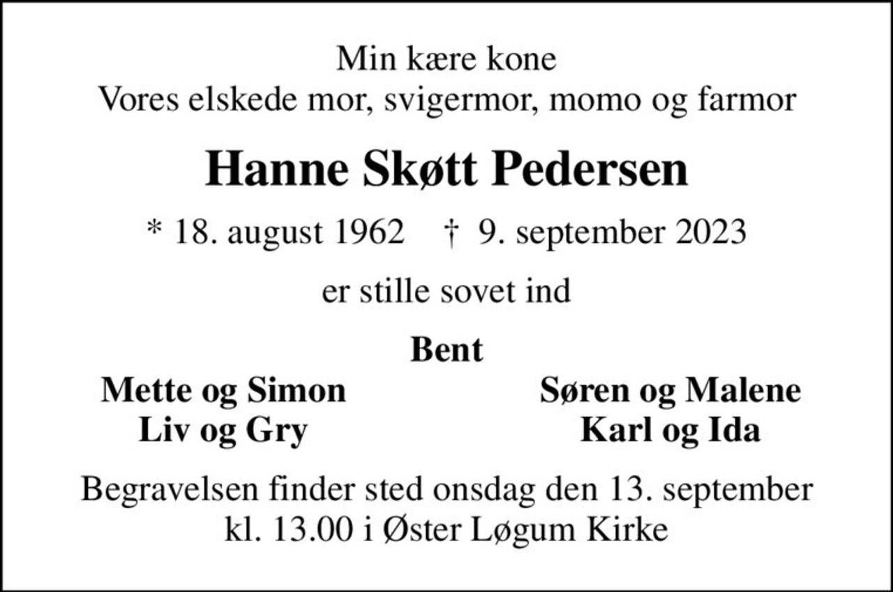 Min kære kone Vores elskede mor, svigermor, momo og farmor
Hanne Skøtt Pedersen
* 18. august 1962    ✝ 9. september 2023
er stille sovet ind
Bent
Mette og Simon
Søren og Malene
Liv og Gry
Karl og Ida
Begravelsen finder sted onsdag den 13. september kl. 13.00 i Øster Løgum Kirke