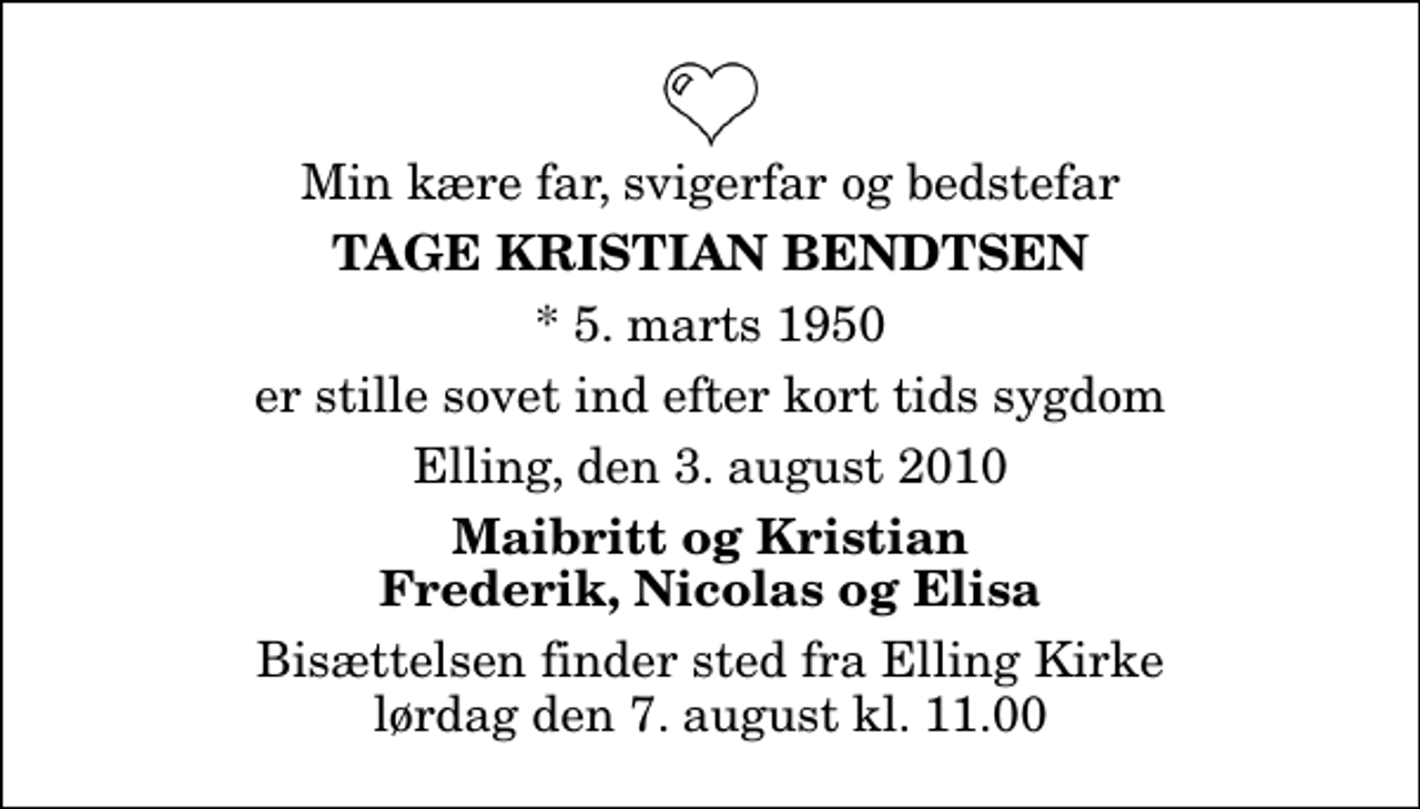 <p>Min kære far, svigerfar og bedstefar<br />Tage Kristian Bendtsen<br />* 5. marts 1950<br />er stille sovet ind efter kort tids sygdom<br />Elling, den 3. august 2010<br />Maibritt og Kristian Frederik, Nicolas og Elisa<br />Bisættelsen finder sted fra Elling Kirke lørdag den 7. august kl. 11.00</p>