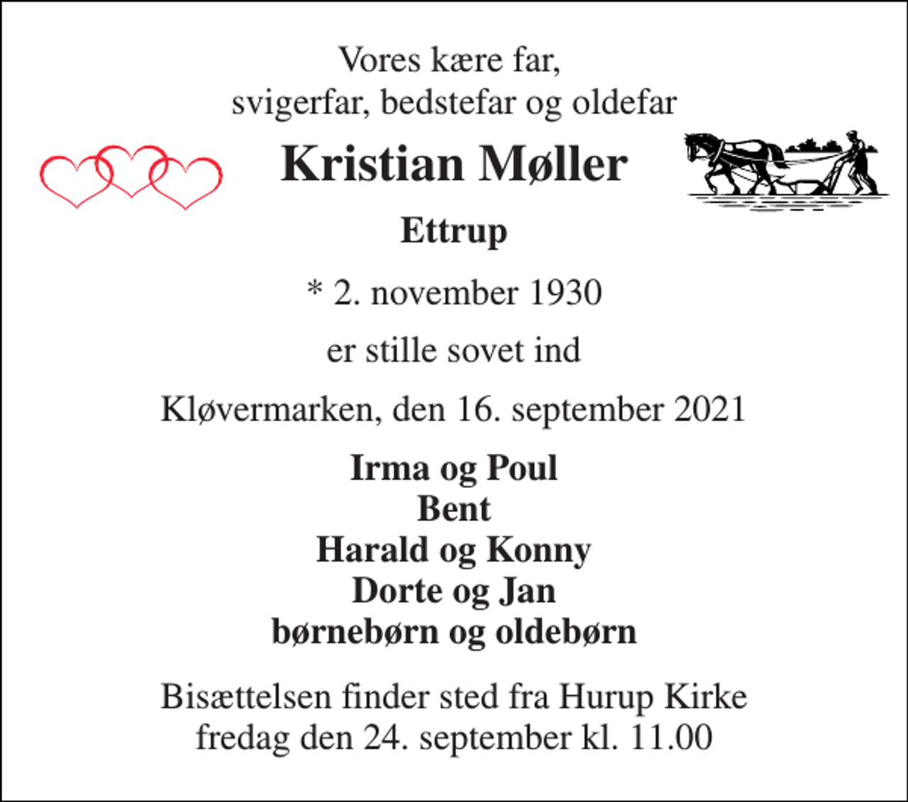 <p>Vores kære far, svigerfar, bedstefar og oldefar<br />Kristian Møller<br />Ettrup<br />*​ 2. november 1930<br />er stille sovet ind<br />Kløvermarken, den 16. september 2021<br />Irma og Poul Bent Harald og Konny Dorte og Jan børnebørn og oldebørn<br />Bisættelsen​ finder sted fra Hurup Kirke​ fredag den 24. september​ kl. 11.00</p>