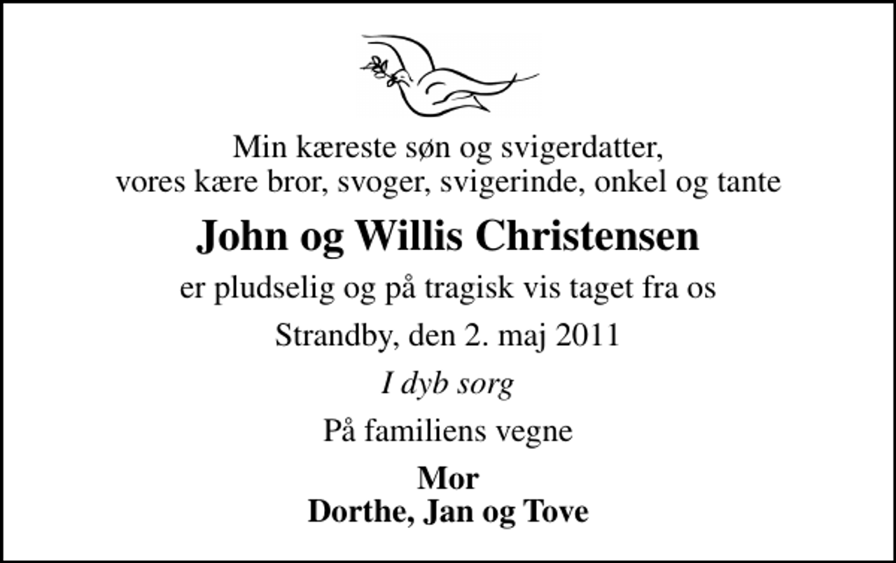 <p>Min kæreste søn og svigerdatter, vores kære bror, svoger, svigerinde, onkel og tante<br />John og Willis Christensen<br />er pludselig og på tragisk vis taget fra os<br />Strandby, den 2. maj 2011<br />I dyb sorg<br />På familiens vegne<br />Mor Dorthe, Jan og Tove</p>