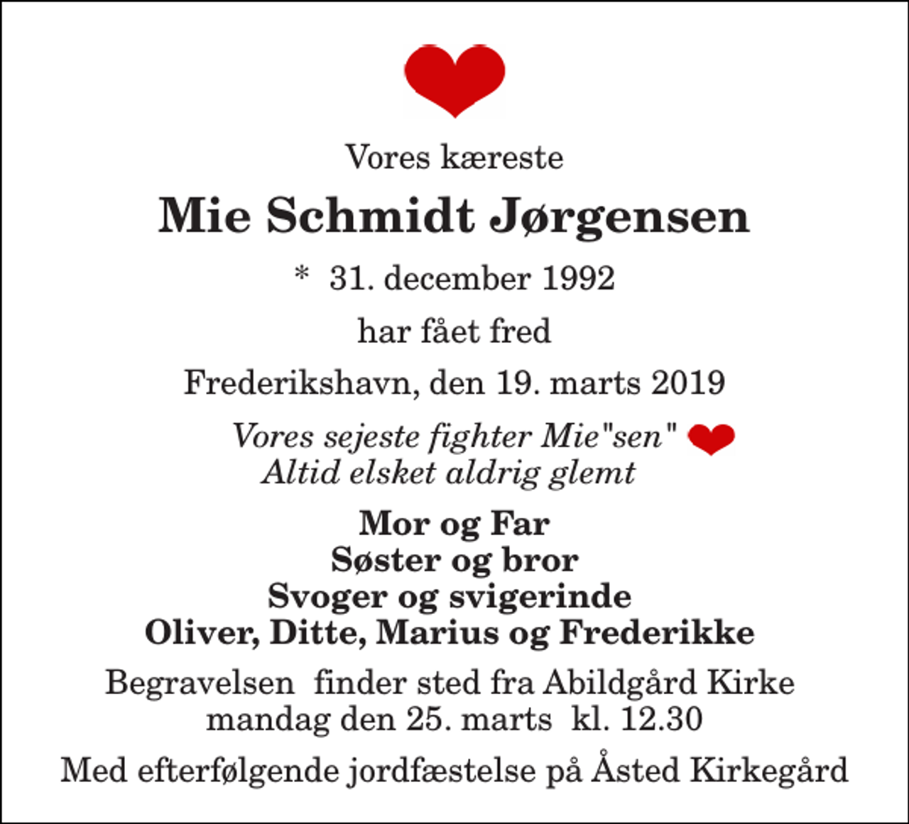 <p>Vores kæreste<br />Mie Schmidt Jørgensen<br />*​ 31. december 1992<br />har fået fred<br />Frederikshavn, den 19. marts 2019<br />Vores sejeste fighter Mie"sen" Altid elsket aldrig glemt<br />Mor og Far Søster og bror Svoger og svigerinde Oliver, Ditte, Marius og Frederikke<br />Begravelsen​ finder sted fra Abildgård Kirke​ mandag den 25. marts​ kl. 12.30<br />Med efterfølgende jordfæstelse på Åsted Kirkegård</p>