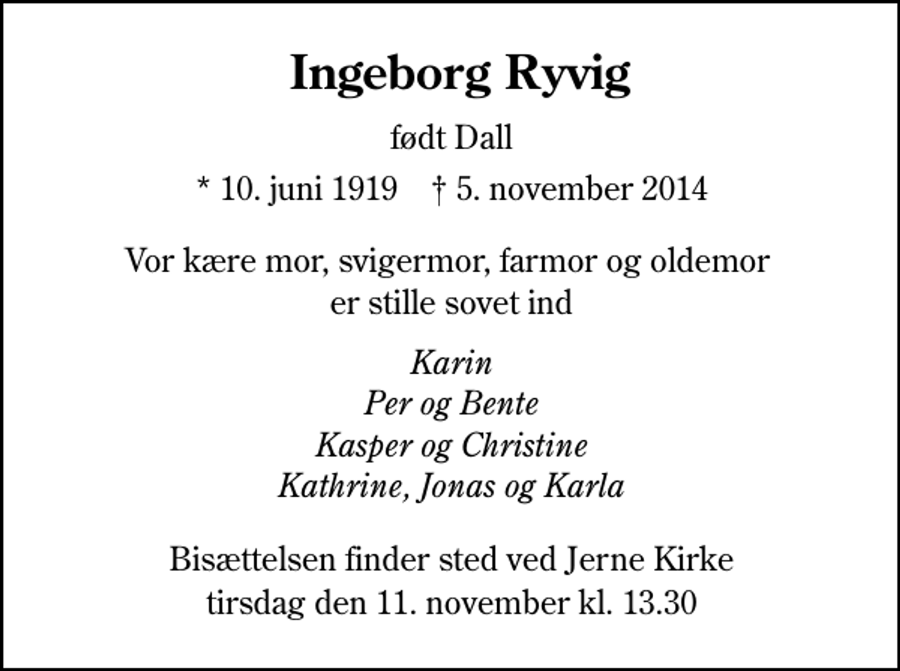 <p>Ingeborg Ryvig<br />født Dall<br />* 10. juni 1919 ✝ 5. november 2014<br />Vor kære mor, svigermor, farmor og oldemor er stille sovet ind<br />Karin Per og Bente Kasper og Christine Kathrine, Jonas og Karla<br />Bisættelsen finder sted ved Jerne Kirke tirsdag den 11. november kl. 13.30</p>