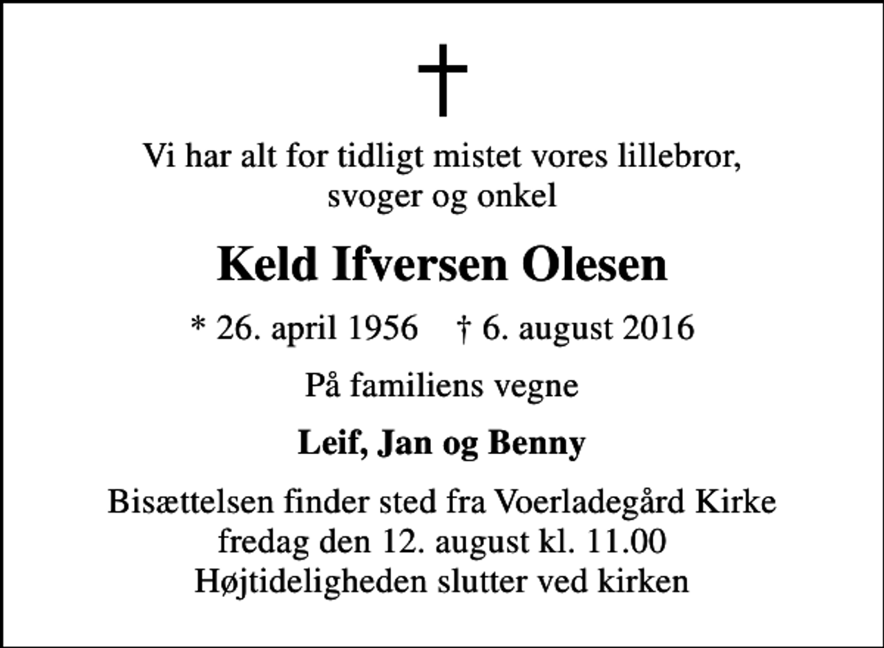 <p>Vi har alt for tidligt mistet vores lillebror, svoger og onkel<br />Keld Ifversen Olesen<br />* 26. april 1956 ✝ 6. august 2016<br />På familiens vegne<br />Leif, Jan og Benny<br />Bisættelsen finder sted fra Voerladegård Kirke fredag den 12. august kl. 11.00 Højtideligheden slutter ved kirken</p>