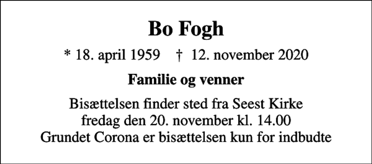 <p>Bo Fogh<br />* 18. april 1959 ✝ 12. november 2020<br />Familie og venner<br />Bisættelsen finder sted fra Seest Kirke fredag den 20. november kl. 14.00 Grundet Corona er bisættelsen kun for indbudte</p>