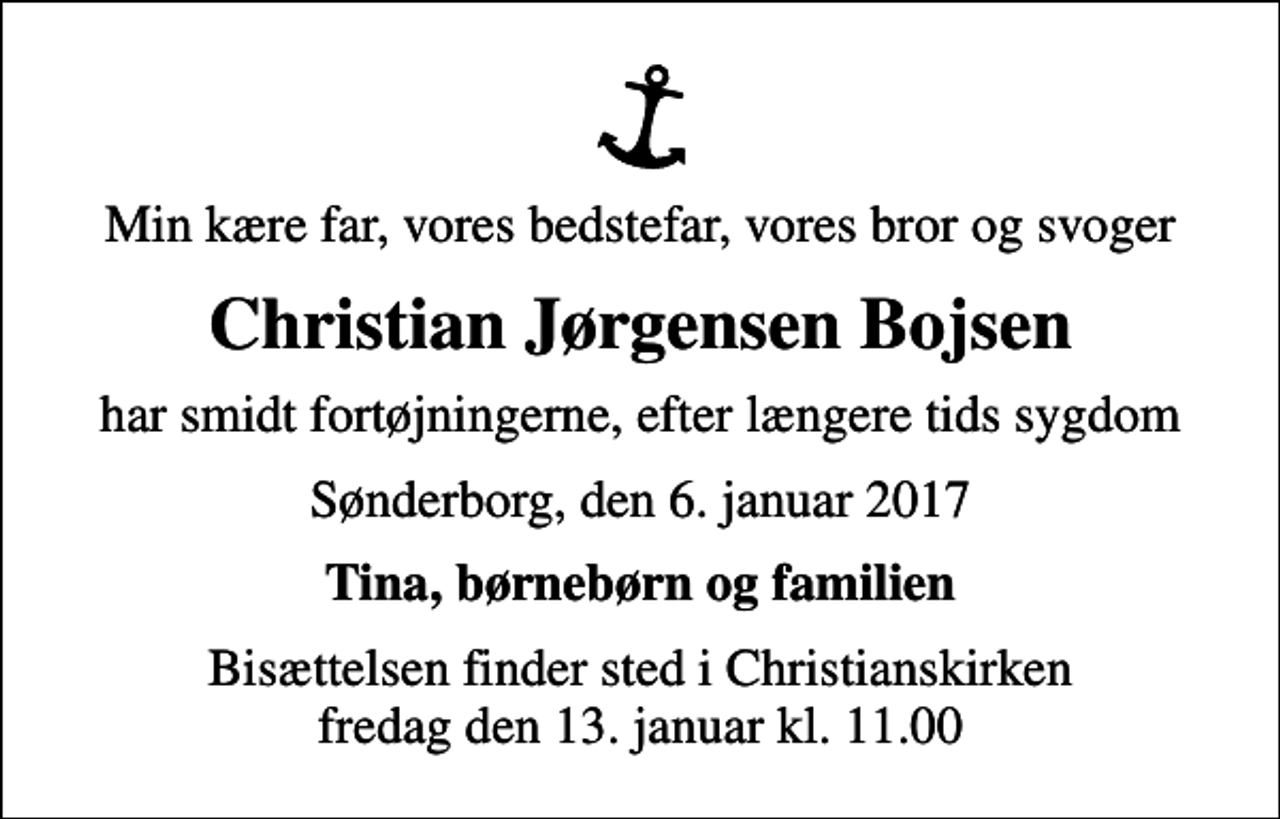 <p>Min kære far, vores bedstefar, vores bror og svoger<br />Christian Jørgensen Bojsen<br />har smidt fortøjningerne, efter længere tids sygdom<br />Sønderborg, den 6. januar 2017<br />Tina, børnebørn og familien<br />Bisættelsen finder sted i Christianskirken fredag den 13. januar kl. 11.00</p>
