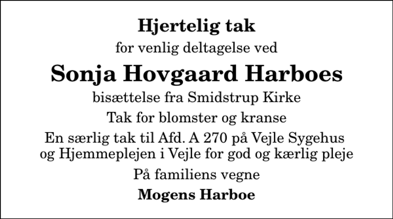 <p>Hjertelig tak<br />for venlig deltagelse ved<br />Sonja Hovgaard Harboes<br />bisættelse fra Smidstrup Kirke<br />Tak for blomster og kranse<br />En særlig tak til Afd. A 270 på Vejle Sygehus og Hjemmeplejen i Vejle for god og kærlig pleje<br />På familiens vegne<br />Mogens Harboe</p>