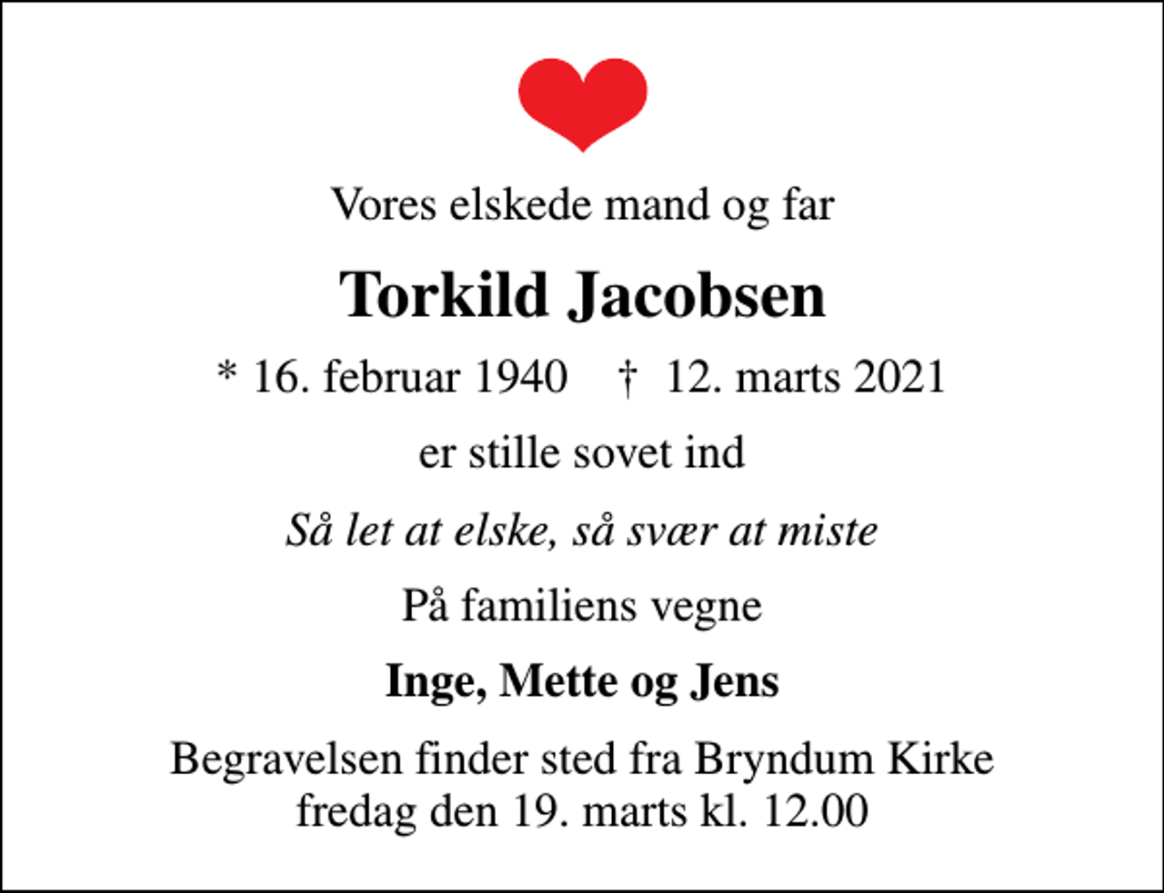 <p>Vores elskede mand og far<br />Torkild Jacobsen<br />* 16. februar 1940 ✝ 12. marts 2021<br />er stille sovet ind<br />Så let at elske, så svær at miste<br />På familiens vegne<br />Inge, Mette og Jens<br />Begravelsen finder sted fra Bryndum Kirke fredag den 19. marts kl. 12.00</p>