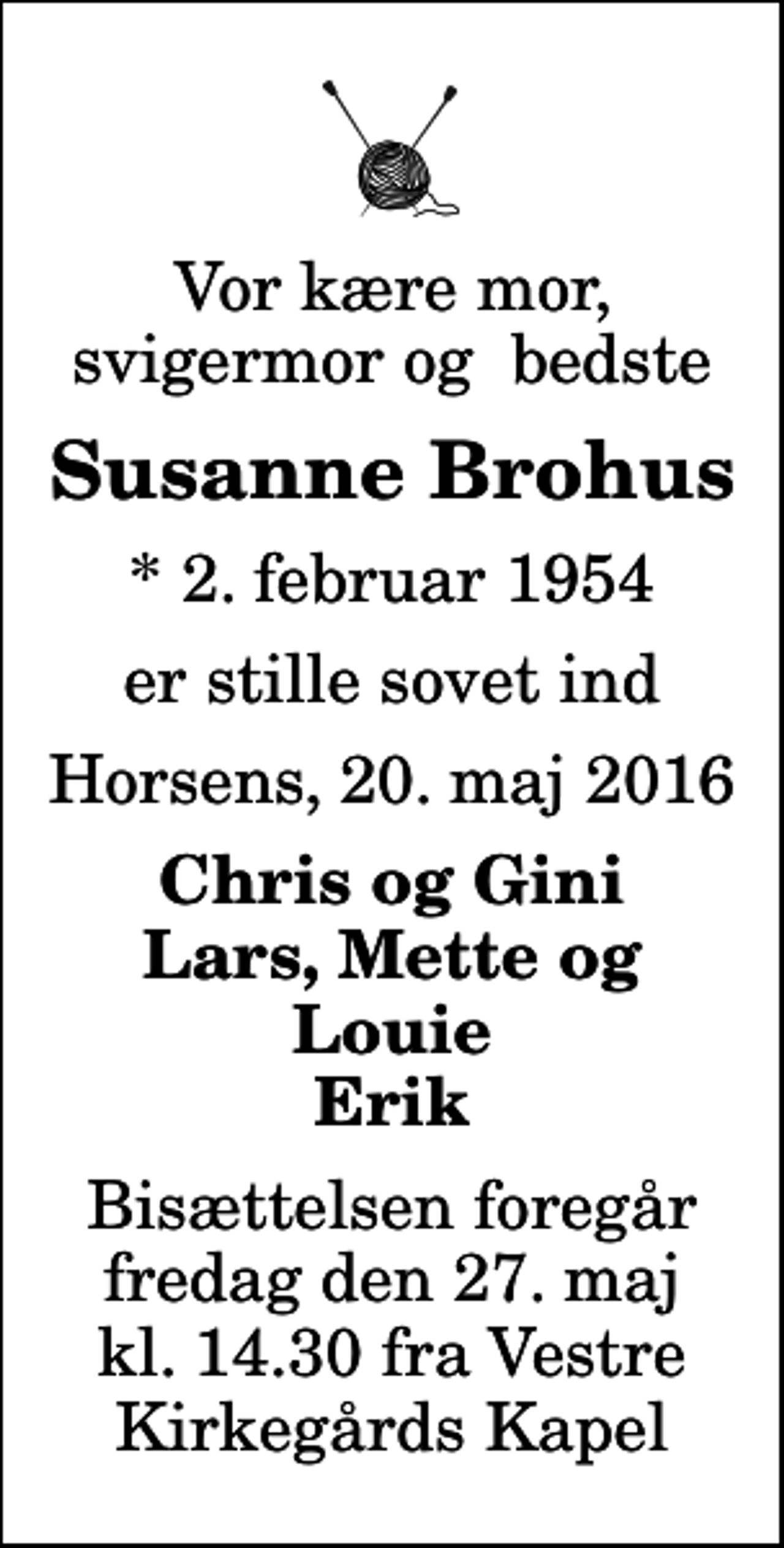 <p>Vor kære mor, svigermor og bedste<br />Susanne Brohus<br />* 2. februar 1954<br />er stille sovet ind<br />Horsens, 20. maj 2016<br />Chris og Gini Lars, Mette og Louie Erik<br />Bisættelsen foregår fredag den 27. maj kl. 14.30 fra Vestre Kirkegårds Kapel</p>