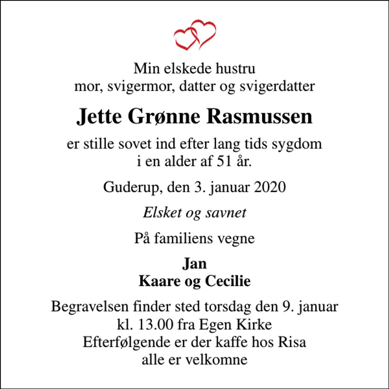 <p>Min elskede hustru mor, svigermor, datter og svigerdatter<br />Jette Grønne Rasmussen<br />er stille sovet ind efter lang tids sygdom i en alder af 51 år.<br />Guderup, den 3. januar 2020<br />Elsket og savnet<br />På familiens vegne<br />Jan Kaare og Cecilie<br />Begravelsen finder sted torsdag den 9. januar kl. 13.00 fra Egen Kirke Efterfølgende er der kaffe hos Risa alle er velkomne</p>