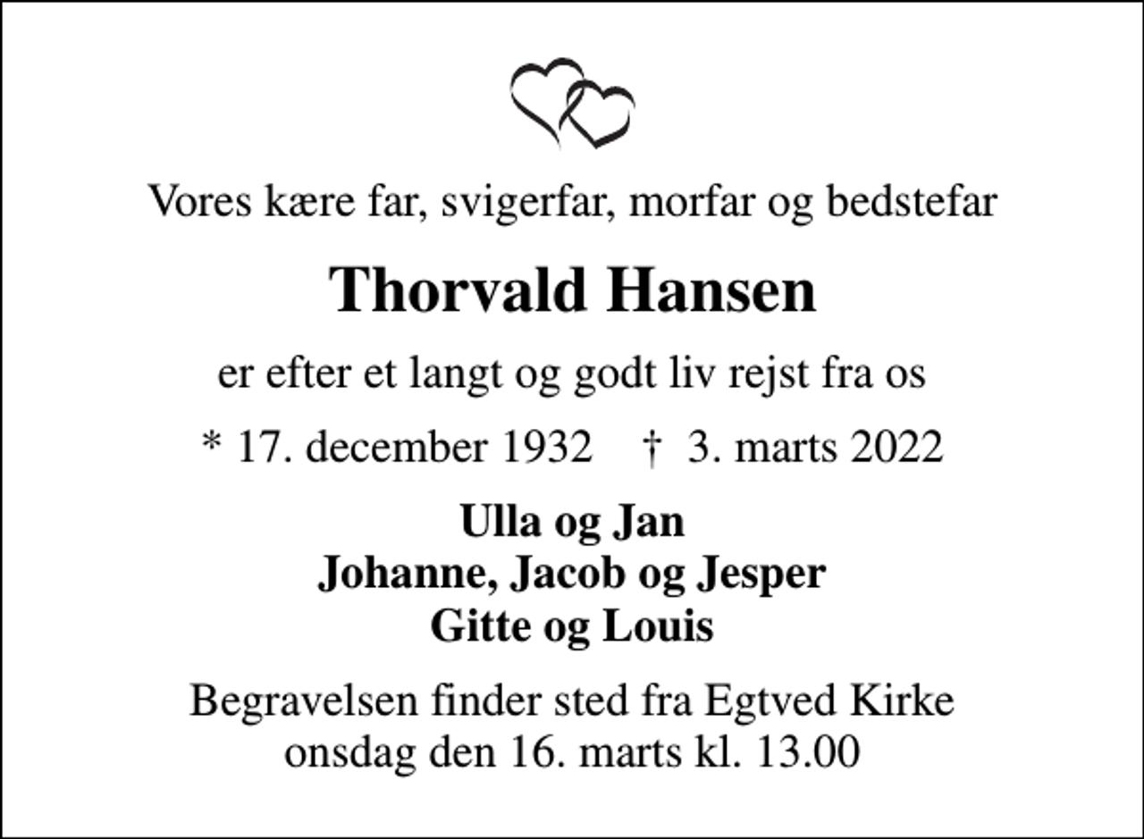 <p>Vores kære far, svigerfar, morfar og bedstefar<br />Thorvald Hansen<br />er efter et langt og godt liv rejst fra os<br />* 17. december 1932 ✝ 3. marts 2022<br />Ulla og Jan Johanne, Jacob og Jesper Gitte og Louis<br />Begravelsen finder sted fra Egtved Kirke onsdag den 16. marts kl. 13.00</p>