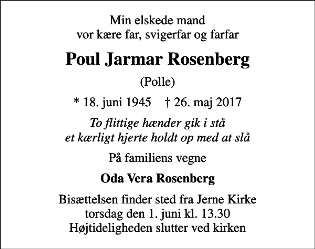 <p>Min elskede mand vor kære far, svigerfar og farfar<br />Poul Jarmar Rosenberg<br />(Polle)<br />* 18. juni 1945 ✝ 26. maj 2017<br />To flittige hænder gik i stå et kærligt hjerte holdt op med at slå<br />På familiens vegne<br />Oda Vera Rosenberg<br />Bisættelsen finder sted fra Jerne Kirke torsdag den 1. juni kl. 13.30 Højtideligheden slutter ved kirken</p>