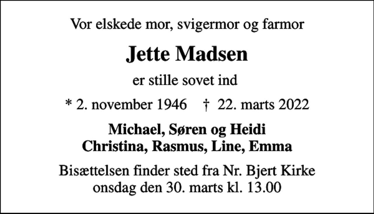 <p>Vor elskede mor, svigermor og farmor<br />Jette Madsen<br />er stille sovet ind<br />* 2. november 1946 ✝ 22. marts 2022<br />Michael, Søren og Heidi Christina, Rasmus, Line, Emma<br />Bisættelsen finder sted fra Nr. Bjert Kirke onsdag den 30. marts kl. 13.00</p>