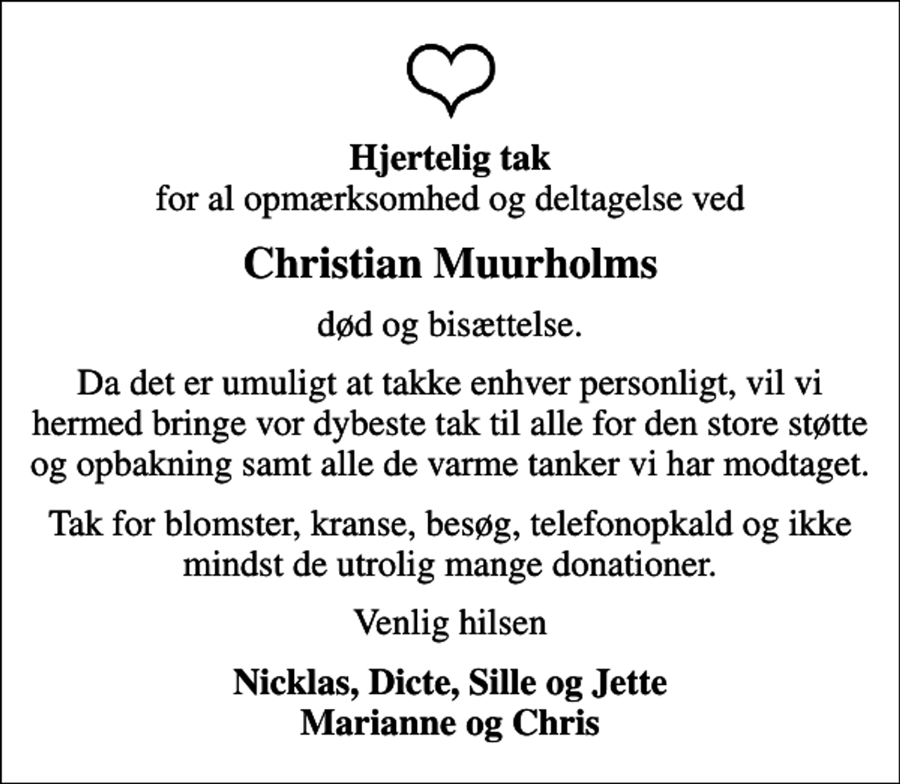 <p><em>Hjertelig tak</em> for al opmærksomhed og deltagelse ved<br />Christian Muurholms<br />død og bisættelse.<br />Da det er umuligt at takke enhver personligt, vil vi hermed bringe vor dybeste tak til alle for den store støtte og opbakning samt alle de varme tanker vi har modtaget.<br />Tak for blomster, kranse, besøg, telefonopkald og ikke mindst de utrolig mange donationer.<br />Venlig hilsen<br />Nicklas, Dicte, Sille og Jette Marianne og Chris</p>