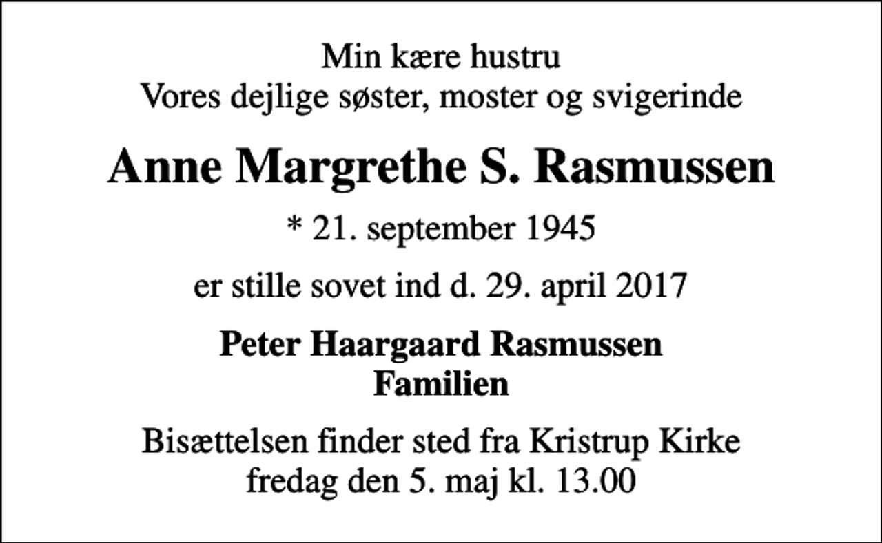 <p>Min kære hustru Vores dejlige søster, moster og svigerinde<br />Anne Margrethe S. Rasmussen<br />* 21. september 1945<br />er stille sovet ind d. 29. april 2017<br />Peter Haargaard Rasmussen Familien<br />Bisættelsen finder sted fra Kristrup Kirke fredag den 5. maj kl. 13.00</p>