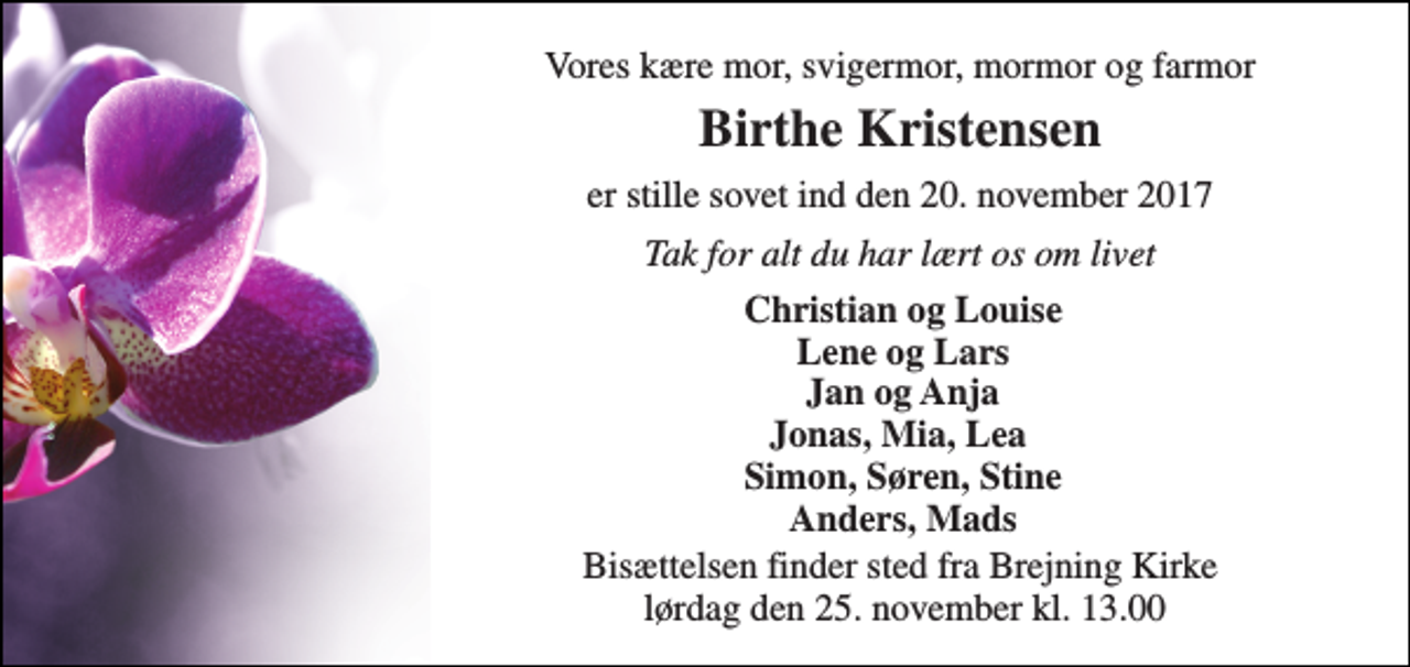 <p>Vores kære mor, svigermor, mormor og farmor<br />Birthe Kristensen<br />er stille sovet ind den 20. november 2017<br />Tak for alt du har lært os om livet<br />Christian og Louise Lene og Lars Jan og Anja Jonas, Mia, Lea Simon, Søren, Stine Anders, Mads<br />Bisættelsen finder sted fra Brejning Kirke lørdag den 25. november kl. 13.00</p>